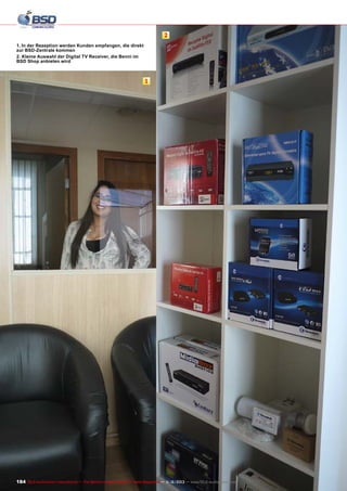 2
1. In der Rezeption werden Kunden empfangen, die direkt
zur BSD-Zentrale kommen
2. Kleine Auswahl der Digital TV Receiver, die Benni im
BSD Shop anbieten wird

1

184 TELE-audiovision International — The World‘s Largest Digital TV Trade Magazine — 1
1-12/2013 — www.TELE-audiovision.com

 