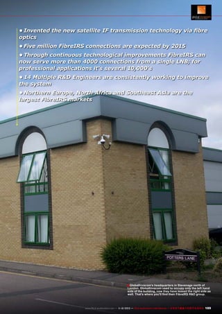 •	Invented the new satellite IF transmission technology via fibre
optics
•	Five million FibreIRS connections are expected by 2015
•	Through continuous technological improvements FibreIRS can
now serve more than 4000 connections from a single LNB; for
professional applications it's several 10,000's
•	14 Multiple R&D Engineers are consistently working to improve
the system
•	Northern Europe, North Africa and Southeast Asia are the
largest FibreIRS markets

■ GlobalInvacom's headquarters in Stevenage north of

London. GlobalInvacom used to occupy only the left hand
side of the building, now they have leased the right side as
well. That's where you'll find their FibreIRS R&D group.

www.TELE-audiovision.com — 1
1-12/2013 — TELE-audiovision International — 全球发行量最大的数字电视杂志

189

 