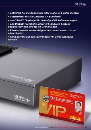 •	optimiert für die Benutzung aller Audio und Video Medien
•	ausgerüstet für alle Internet TV Standards
•	zwei Sat-ZF Eingänge für beliebige PVR Aufzeichnungen
•	alle DiSEqC-Protokolle integriert, dadurch bestens
geeignet für den Einsatz an Drehanlagen
•	Riesenauswahl an Menü-Sprachen, damit einsatzbar in
allen Ländern
•	kann perfekt auf das verwendete TV-Gerät angepaßt
werden

www.TELE-audiovision.com — 1
1-12/2013 — TELE-audiovision International — 全球发行量最大的数字电视杂志

19

 