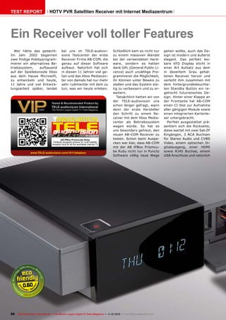 TEST REPORT

HDTV PVR Satelliten Receiver mit Internet Mediazentrum

Ein Receiver voll toller Features
Wer hätte das gedacht:
Im Jahr 2002 begannen
zwei findige Hobbyprogrammierer ein alternatives Betriebssystem,
aufbauend
auf der Spielekonsole Xbox
aus dem Hause Microsoft,
zu entwickeln und heute,
11 Jahre und viel Entwicklungsarbeit später, landet

bei uns im TELE-audiovisions Testcenter der erste
Receiver Firma AB-COM, die
genau auf dieser Software
aufbaut. Natürlich hat sich
in diesen 11 Jahren viel getan und das Xbox Mediacenter von damals hat nur mehr
sehr rudimentär mit dem zu
tun, was wir heute erleben.

11-12/2013
AB IPBox Prismcube Ruby
Perfectly equipped receiver for multi satellite
reception plus for all the worldwide Internet TV

www.TELE-audiovision.com/13/11/abipbox

Schließlich kam es nicht nur
zu einem massiven Wandel
bei der verwendeten Hardware, sondern es hatten
dank GPL (General Public Licence) auch unzählige Programmierer die Möglichkeit,
ihr Können unter Beweis zu
stellen und das System stetig zu verbessern und zu erweitern.
Tatsächlich hatten wir von
der TELE-audiovision uns
schon länger gefragt, wann
denn der erste Hersteller
den Schritt zu einem Receiver mit dem Xbox Mediacenter als Betriebssystem
wagen würde. So hat es
uns besonders gefreut, den
neuen AB-COM Receiver zu
testen. Schon beim Auspacken war klar, dass AB-COM
mit der AB IPBox Prismcube Ruby nicht nur in Puncto
Software völlig neue Wege

0.60

20 TELE-audiovision International — The World‘s Largest Digital TV Trade Magazine — 1
1-12/2013 — www.TELE-audiovision.com

gehen wollte, auch das Design ist modern und äußerst
elegant. Das perfekt lesbare VFD Display sticht in
einer Art Aufsatz aus dem
in dezentem Grau gehaltenen Receiver hervor und
verleiht ihm zusammen mit
dem hintergrundbeleuchteten Standby Button ein regelrecht futuristisches Design. Hinter einer Klappe an
der Frontseite hat AB-COM
einen CI Slot zur Aufnahme
aller gängigen Module sowie
einen integrierten Kartenleser untergebracht.
Perfekt ausgestattet präsentiert sich die Rückseite,
diese wartet mit zwei Sat-ZF
Eingängen, 3 RCA Buchsen
für Stereo Audio und CVBS
Video, einem optischen Digitalausgang, einer HDMI
sowie RJ45 Buchse, einem
USB Anschluss und natürlich

 
