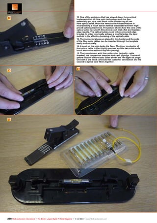 12

13

12. One of the problems that has slowed down the practical
implementation of fibre optic technology and that has
essentially put up a road block is the connecting of two
fibre optic cables. With this new system GlobalInvacom is
incorporating a much easier method that doesn't involve highpriced splicing machines. The picture shows how the core of the
optical cable is cut with this device such that a flat and lossless
edge results. The optical cables need to be connected edge
to edge. In order to actually achieve a true flat edge, the best
method is the effective breaking of the optical cable.
13. The connector plugs are placed in this holder and the ends
of the fibre optic cables can be inserted through the template
easily and securely.
14. A push on the ends locks the flaps. The inner conductor of
the optical cable is then tightly pressed and the two cable ends
touch each other without any loss (nearly).
15. The complete set with the cable cutter (actually, cable
breaker), the connection template and a set of plugs. The small
yellow section of fibre optic cable shows the two types of plugs:
One with a pre fitted connector for customer connection and the
second to splice bare fibres together.

14

15

200 TELE-audiovision International — The World‘s Largest Digital TV Trade Magazine — 1
1-12/2013 — www.TELE-audiovision.com

 
