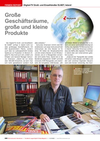 Firmen Report

Digital-TV Groß- und Einzelhändler ELNET, Island

Große
Geschäftsräume,
große und kleine
Produkte
Der Digital-TV Groß- und Einzelhändler ELNET verfügt in Island nicht nur
über großzügige Geschäftsräume mit
600 Quadratmetern Fläche, sondern
auch über ein außergewöhnlich breites
Spektrum an Produkten im Bereich Digital-TV. Das muß auch sein, erklärt uns
Inhaber und General Manager Asmundur Einarsson: „Island hat nur etwas
über 300.000 Einwohner, da kann man
sich nicht spezialisieren sondern muß

ë

alles anbieten.“
Asmundur Einarsson nimmt zwei Koaxialstecker und zeigt eindrucksvoll den
Unterschied: der eine Stecker ist für
dicke 7/8 Kabel der Broadcasttechnik
und der andere Stecker ist ein Miniaturstecker, wie er in Messgeräten verwendet wird (siehe Foto). Damit hat er die
Bandbreite abgesteckt: ELNET vertreibt
einerseits DVB-Messgeräte und andrerseits die kompletten DVB-Sender. „Wir

Reykjavik

vertreteen Rohde & Schwarz hier in Island und waren damit direkt beteiligt am
Aufbau des digitalen TV-Netzwerkes hier
in Island.“ Asmundur Einarsson schätzt,
dass die Hälfte aller digitalen TV-Sender
in Island über sein Unternehmen geliefert wurden.
„Aufgrund der Topografie des Landes
mit seinen vielen Bergen und Tälern und
den weit verstreut liegenden Häusern
sind viele Sender notwendig. Die maxi-

■ Seit 2000 ist Asmundur

Einarsson, Inhaber und
General Manager von ELNET,
treuer Leser der TELEaudiovision.

206 TELE-audiovision International — The World‘s Largest Digital TV Trade Magazine — 1
1-12/2013 — www.TELE-audiovision.com

 