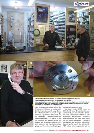 2

1

3
1. Magnus Eyjolfsson ist Partner bei ELNET und zuständig für den Verkauf.
2. Im Ladengeschäft von ELNET: ein Kunde läßt sich beraten.
3. Von groß bis klein: in der Mitte ein Großstecker für Sendeanlagen und winzig klein davor
ein Koaxstecker, wie er in Messgeräten eingesetzt wird. Das Bild verdeutlicht die enorme
Bandbreite an Produkten, die ELNET anbietet.

male Sendeleistung beträgt 500W.“ Die
Einwohnerzahl Islands ist winzig, aber
die Fläche des Landes ist riesig. Genau
das liefert Asmundur Einarsson ein gewichtiges Argument für die Zukunft seines Geschäfts: „Kabelgebundene Verbreitungswege wie CATV oder IPTV sind
nur sinnvoll in den Städten. Für die Versorgung der ländlichen Regionen wird
auch weiterhin der Satellitenempfang
gefolgt vom terrestrischen Empfang die

beste Empfangstechnik sein.“
Gegründet wurde ELNET bereits in
1984. Der Gründer Örlygur Jonatansson
verkaufte ELNET an Asmundur Einarsson und unterrichtet seitdem an der
staatlichen Berufsschule. Asmundur
Einarsson selbst war zuvor lange Jahre
bei den beiden damaligen TV-Sendern
des Landes als Techniker beschäftigt.
Beherzt griff er zu, als der Gründer ELNET anbot. „Zwei Angestellte gab es

www.TELE-audiovision.com — 1
1-12/2013 — TELE-audiovision International — 全球发行量最大的数字电视杂志

207

 