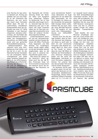 einer Buchse für das externe Netzteil auf. Richtig gut
gefallen hat uns eine Klappe an der Unterseite des
Receivers, die sich durch
das Lösen einer Schraube
öffnen lässt. Mit dem im
Lieferumfang enthaltenen
Einbaurahmen kann der Anwender hier eine 2.5“ SATA
Festplatte in den Receiver
integrieren. Apropos Lieferumfang: der beinhaltet das
externe Netzteil mit Stromkabel, den Festplatteneinbaurahmen, ein HDMI Kabel
sowie eine gut gemachte
Erstinstallationsanleitung.
Selbstverständlich
darf
natürlich auch eine Fernbedienung nicht fehlen und
die hat es in sich: An der
Oberseite hat der Hersteller
nur die wichtigsten Tasten
untergebracht und diese
sogar teilweise doppelt belegt (z.B. die Zifferntasten).
Das fördert die einfache Bedienung des Receivers und
hat sich im Alltagseinsatz
als praktisch erwiesen. An

der Rückseite der Fernbedienung findet der Besitzer dafür zum Ausgleich
eine vollwertige Tastatur
im Miniformat, die im Test
ebenfalls überzeugen konnte. Generell liegt die Fernbedienung sehr gut in der
Hand und wider Erwarten
haben wir im Test kein einziges Mal versehentlich eine
Taste der anderen Fernbedienungsseite betätigt.
Zusammenfassend waren
wir von der Verarbeitungsqualität und dem Design der
neuen AB IPBox Prismcube
Ruby begeistert und falls
jemand mit Graphitgrau
keine Freude haben sollte,
so hat der Hersteller bereits
angekündigt, dass es die
Box auch in weiteren Gehäusefarben geben wird.
Wie heute bei nahezu allen Receivern üblich geleitet auch bei der AB IPBox Prismcube Ruby ein
Er stinst allationsassistent
den Besitzer durch die Anpassung des Receivers an

seine persönlichen Bedürfnisse. Besonders ins Auge
gestochen ist uns dabei die
OSD Sprachwahl, die mit
51 Einträgen für nahezu jeden Anwender die passende
OSD Anzeige bieten sollte.
Gefreut hat uns auch, dass
der neue AB-COM Receiver
FULL HD tauglich ist und
somit eine Videosignalauflösung
von
1920x1080P
unterstützt.
Kennen auch Sie das lästige Problem, dass so mancher Receiver das Videosignal etwas zu groß oder zu
klein für den heimischen
Fernseher oder Beamer anzeigt? Wenn ja, dann wird
es Sie freuen zu hören,
dass die neue AB IPBox im
Rahmen der Erstinstallation
eine Overscan Anpassung
bietet und Sie somit die
Bildausgabe individuell an
ihren Fernseher angleichen
können. Für unseren Test
war das auf jeden Fall schon
mal ein dicker Pluspunkt!
Im nächsten Schritt geht
es gleich weiter mit der Adaption des Receivers an die
verwendete Satellitenempfangsanlage, hierfür stehen
sämtliche DiSEqC Protokolle
(also 1.0, 1.1, 1.2 und 1.3)

zur Auswahl bereit ebenso
wie SCR Einkabellösungen
unterstützt werden. Insgesamt 108 europäische, asiatische und amerikanische
Satelliten hat der neue ABCOM Receiver vorprogrammiert und das zu unserer
großen Freude mit relativ
aktuellen
Transponderdaten.
Jeder Satellit, der vom
Receiver empfangen werden soll, muss einzeln aktiviert und konfiguriert werden. Kommt eine Multifeed
Anlage mit drei oder vier
empfangbaren
Satelliten
zum Einsatz so macht das
richtig Sinn und ist auch
sehr praktisch; im Fall einer
DiSEqC Drehanlage mit z.B.
40 empfangbaren Satelliten
wird es hingegen mühsam.
Auf jeden Fall aber hat es
uns gefreut zu sehen, dass
alle Einträge wirklich vollständig und individuell (z.B.
durch die manuelle LOF Eingabe) angepasst werden
können. Abschließend sei zu
den Satelliteneinstellungen
noch erwähnt, dass die AB
IPBox Prismcube Ruby auch
die Wiederholung von DiSEqC Kommandos unterstützt,
ein Feature, das gerade

www.TELE-audiovision.com — 1
1-12/2013 — TELE-audiovision International — 全球发行量最大的数字电视杂志

21

 