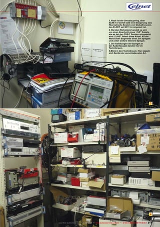 1. Noch ist der Umsatz gering, aber
ELNET erwartet bald eine Steigerung: das
fiberoptische System von GlobalInvacom,
das ELNET seit 2011 im Angebot hat.
2. Bei dem Rohrstück handelt es sich
um einen Abschnitt eines 1 5/8" Kabels,
wie es bei den DVB-T Sendern eingesetzt
wird. ELNET liefert diese Kabel. An der
Wand oben Segmente eines 3m Spiegels
und unten weitere kleinere Spiegel.
3. Die Ableitungen der Spiegel an
der Außenfassade landen hier im
Technikraum.
4.Blick in den Technikraum. Hier stapeln
sich Geräte der verschiedensten Art.

3

4
www.TELE-audiovision.com — 1
1-12/2013 — TELE-audiovision International — 全球发行量最大的数字电视杂志

211

 