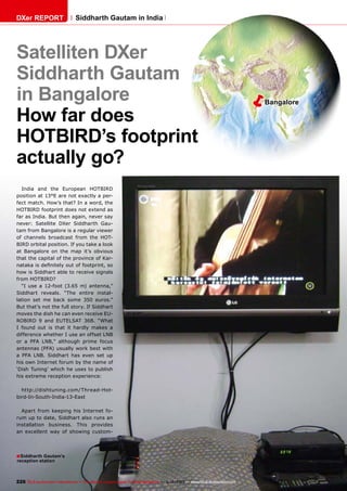 DXer REPORT

Siddharth Gautam in India

Satelliten DXer
Siddharth Gautam
in Bangalore
How far does
HOTBIRD’s footprint
actually go?
India and the European HOTBIRD
position at 13°E are not exactly a perfect match. How’s that? In a word, the
HOTBIRD footprint does not extend as
far as India. But then again, never say
never: Satellite DXer Siddharth Gautam from Bangalore is a regular viewer
of channels broadcast from the HOTBIRD orbital position. If you take a look
at Bangalore on the map it’s obvious
that the capital of the province of Karnataka is definitely out of footprint, so
how is Siddhart able to receive signals
from HOTBIRD?
“I use a 12-foot (3.65 m) antenna,”
Siddhart reveals. “The entire installation set me back some 350 euros.”
But that’s not the full story. If Siddhart
moves the dish he can even receive EUROBIRD 9 and EUTELSAT 36B. “What
I found out is that it hardly makes a
difference whether I use an offset LNB
or a PFA LNB,” although prime focus
antennas (PFA) usually work best with
a PFA LNB. Siddhart has even set up
his own Internet forum by the name of
‘Dish Tuning’ which he uses to publish
his extreme reception experience:
http://dishtuning.com/Thread-Hotbird-In-South-India-13-East
Apart from keeping his Internet forum up to date, Siddhart also runs an
installation business. This provides
an excellent way of showing custom-

■ Siddharth Gautam’s
reception station

226 TELE-audiovision International — The World‘s Largest Digital TV Trade Magazine — 1
1-12/2013 — www.TELE-audiovision.com

ë

Bangalore

 