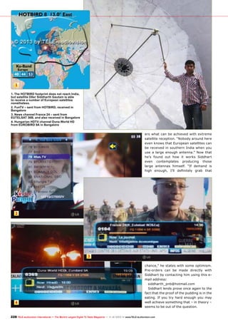 1
1. The HOTBIRD footprint does not reach India,
but satellite DXer Siddharth Gautam is able
to receive a number of European satellites
nonetheless.
2. FunTV – sent from HOTBIRD, received in
Bangalore
3. News channel France 24 – sent from
EUTELSAT 36B, and also received in Bangalore
4. Hungarian HDTV channel Duna World HD
from EUROBIRD 9A in Bangalore

ers what can be achieved with extreme
satellite reception. “Nobody around here
even knows that European satellites can
be received in southern India when you
use a large enough antenna.” Now that
he’s found out how it works Siddhart
even contemplates producing those
large antennas himself. “If demand is
high enough, I’ll definitely grab that

2

3

4

chance,” he states with some optimism.
Pre-orders can be made directly with
Siddhart by contacting him using this email address:
siddharth_pnb@hotmail.com
Siddhart lends prove once again to the
fact that the proof of the pudding is in the
eating. If you try hard enough you may
well achieve something that – in theory –
seems to be out of the question.

228 TELE-audiovision International — The World‘s Largest Digital TV Trade Magazine — 1
1-12/2013 — www.TELE-audiovision.com

 