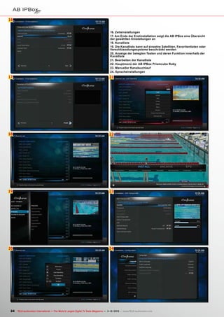 16
6
16. Zeiteinstellungen
17. Am Ende der Erstinstallation zeigt die AB IPBox eine Übersicht
der gewählten Einstellungen an
18. Kanalliste
19. Die Kanalliste kann auf einzelne Satelliten, Favoritenlisten oder
Verschlüsselungssysteme beschränkt werden
20. Anzeige der belegten Tasten und deren Funktion innerhalb der
Kanalliste
21. Bearbeiten der Kanalliste
22. Hauptmenü der AB IPBox Prismcube Ruby
23. Manueller Kanalsuchlauf
24. Spracheinstellungen

17

21

18

22

19

23

20

24

24 TELE-audiovision International — The World‘s Largest Digital TV Trade Magazine — 1
1-12/2013 — www.TELE-audiovision.com

 