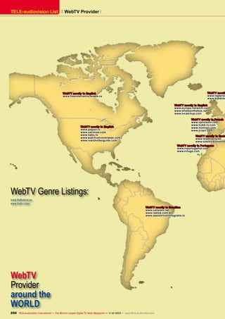 TELE-audiovision List

WebTV Provider 

WebTV mostly
www.nederlan
www.kijkdirec

WebTV mostly in English
www.freeinternettvcanada.ca

WebTV mostly in English
www.europa-network.com
www.whatsonthebox.net
www.tvcatchup.com
WebTV mostly in French
www.vpnvision.com
www.hubb-tv.com
www.monvpn.com
www.jcvpn.com

WebTV mostly in English
www.playon.tv
www.ustvnow.com
www.habu.tv
www.watchustvoverseas.com
www.tvandvideoguide.com

WebTV mostly in Span
www.teledirecto.es
www.tutelevisiononlin
WebTV mostly in Portugese
www.tvportugalhd.com
www.tvtuga.com

WebTV Genre Listings:
www.thefirstrow.eu
www.livetv.ru/en/
WebTV mostly in Brasilian
www.canaistv.net
www.radios.com.br
www.assistirtvonlinegratis.tv

WebTV
Provider
around the
WORLD
250 TELE-audiovision International — The World‘s Largest Digital TV Trade Magazine — 1
1-12/2013 — www.TELE-audiovision.com

 