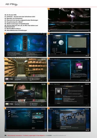 44

40. On Screen Hilfe
41. Infoleiste – derzeit sind zwei Aufnahmen aktiv
42. Beenden von Aufnahmen
43. Übersicht der bereits aufgezeichneten Sendungen
44. Hauptmenüpunkt „Media“
45. Wettervorhersage mit Satellitenbild
46. Diverse Add-ons wie z.B. ein IRC Chat stehen zum
Download bereit
47. WhatTheMovie Add-on
48. Xbox Mediacenter Einstellungen

40

45

41

46

42

47

43

48

28 TELE-audiovision International — The World‘s Largest Digital TV Trade Magazine — 1
1-12/2013 — www.TELE-audiovision.com

 