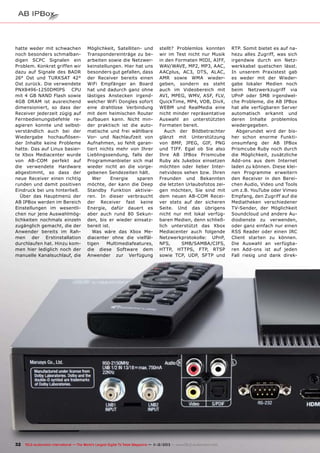 hatte weder mit schwachen
noch besonders schmalbandigen SCPC Signalen ein
Problem. Konkret griffen wir
dazu auf Signale des BADR
26° Ost und TURKSAT 42°
Ost zurück. Die verwendete
PNX8496-1250DMIPS CPU
mit 4 GB NAND Flash sowie
4GB DRAM ist ausreichend
dimensioniert, so dass der
Receiver jederzeit zügig auf
Fernbedienungsbefehle reagieren konnte und selbstverständlich auch bei der
Wiedergabe hochauflösender Inhalte keine Probleme
hatte. Das auf Linux basierte Xbox Mediacenter wurde
von AB-COM perfekt auf
die verwendete Hardware
abgestimmt, so dass der
neue Receiver einen richtig
runden und damit positiven
Eindruck bei uns hinterließ.
Über das Hauptmenü der
AB IPBox werden im Bereich
Einstellungen im wesentlichen nur jene Auswahlmöglichkeiten nochmals einzeln
zugänglich gemacht, die der
Anwender bereits im Rahmen der Erstinstallation
durchlaufen hat. Hinzu kommen hier lediglich noch der
manuelle Kanalsuchlauf, die

Möglichkeit, Satelliten- und
Transpondereinträge zu bearbeiten sowie die Netzwerkeinstellungen. Hier hat uns
besonders gut gefallen, dass
der Receiver bereits einen
WiFi Empfänger an Board
hat und dadurch ganz ohne
lästiges Anstecken irgendwelcher WiFi Dongles sofort
eine drahtlose Verbindung
mit dem heimischen Router
aufbauen kann. Nicht minder praktisch ist die automatische und frei wählbare
Vor- und Nachlaufzeit von
Aufnahmen, so fehlt garantiert nichts mehr von Ihrer
Lieblingssendung, falls der
Programmanbieter sich mal
wieder nicht an die vorgegebenen Sendezeiten hält.
Wer
Energie
sparen
möchte, der kann die Deep
Standby Funktion aktivieren. In dieser verbraucht
der Receiver fast keine
Energie, dafür dauert es
aber auch rund 80 Sekunden, bis er wieder einsatzbereit ist.
Was wäre das Xbox Mediacenter ohne die vielfältigen
Multimediafeatures,
die diese Software dem
Anwender zur Verfügung

stellt? Problemlos konnten
wir im Test nicht nur Musik
in den Formaten MIDI, AIFF,
WAV/WAVE, MP2, MP3, AAC,
AACplus, AC3, DTS, ALAC,
AMR sowie WMA wiedergeben, sondern es steht
auch im Videobereich mit
AVI, MPEG, WMV, ASF, FLV,
QuickTime, MP4, VOB, DivX,
WEBM und RealMedia eine
nicht minder repräsentative
Auswahl an unterstützten
Formaten bereit.
Auch der Bildbetrachter
glänzt mit Unterstützung
von BMP, JPEG, GIF, PNG
und TIFF. Egal ob Sie also
Ihre AB IPBox Prismcube
Ruby als Jukebox einsetzen
möchten oder lieber Internetvideos sehen bzw. Ihren
Freunden und Bekannten
die letzten Urlaubsfotos zeigen möchten, Sie sind mit
dem neuen AB-COM Receiver stets auf der sicheren
Seite. Und das übrigens
nicht nur mit lokal verfügbaren Medien, denn schließlich unterstützt das Xbox
Mediacenter auch folgende
Netzwerkprotokolle: UPnP,
NFS,
SMB/SAMBA/CIFS,
HTTP, HTTPS, FTP, RTSP
sowie TCP, UDP, SFTP und

32 TELE-audiovision International — The World‘s Largest Digital TV Trade Magazine — 1
1-12/2013 — www.TELE-audiovision.com

RTP. Somit bietet es auf nahezu alles Zugriff, was sich
irgendwie durch ein Netzwerkkabel quetschen lässt.
In unserem Praxistest gab
es weder mit der Wiedergabe lokaler Medien noch
beim Netzwerkzugriff via
UPnP oder SMB irgendwelche Probleme, die AB IPBox
hat alle verfügbaren Server
automatisch erkannt und
deren Inhalte problemlos
wiedergegeben.
Abgerundet wird der bisher schon enorme Funktionsumfang der AB IPBox
Prismcube Ruby noch durch
die Möglichkeit, zusätzliche
Add-ons aus dem Internet
laden zu können. Diese kleinen Programme erweitern
den Receiver in den Bereichen Audio, Video und Tools
um z.B. YouTube oder Vimeo
Empfang, den Zugriff auf die
Mediatheken verschiedener
TV-Sender, der Möglichkeit
Soundcloud und andere Audiodienste zu verwenden,
oder ganz einfach nur einen
RSS Reader oder einen IRC
Client starten zu können.
Die Auswahl an verfügbaren Add-ons ist auf jeden
Fall riesig und dank direk-

 