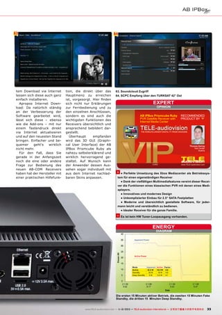 63

tem Download via Internet
lassen sich diese auch ganz
einfach installieren.
Apropos Internet Download: Da natürlich ständig
an der Verbesserung der
Software gearbeitet wird,
lässt sich diese – ebenso
wie die Add-ons – mit nur
einem Tastendruck direkt
via Internet aktualisieren
und auf den neuesten Stand
bringen. Einfacher und bequemer
geht’s
wirklich
nicht mehr.
Für den Fall, dass Sie
gerade in der Anfangszeit
noch die eine oder andere
Frage zur Bedienung des
neuen AB-COM Receivers
haben hat der Hersteller mit
einer praktischen Hilfefunk-

64

tion, die direkt über das
Hauptmenü zu erreichen
ist, vorgesorgt. Hier finden
sich nicht nur Erklärungen
zur Fernbedienung und zu
den einzelnen Anschlüssen,
sondern es sind auch die
wichtigsten Funktionen des
Receivers übersichtlich und
ansprechend bebildert dargestellt.
Überhaupt
empfanden
wird das 3D GUI (Graphical User Interface) der AB
IPBox Prismcube Ruby als
nahezu selbsterklärend und
wirklich hervorragend gestaltet. Auf Wunsch kann
der Anwender dessen Aussehen sogar individuell mit
aus dem Internet nachladbaren Skins anpassen.

63. Soundcloud Zugriff
64. SCPC Empfang über den TURKSAT 42° Ost

expert
OPINION

AB IPBox Prismcube Ruby
PVR Satellite Receiver with
Internet Media Center

RECOMMENDED
PRODUCT BY

Thomas Haring
Test Center
Austria

+ ● Perfekte Umsetzung des Xbox Mediacenter als Betriebssystem für einen eigenständigen Receiver
● Dank der vielfältigen Multimediafeatures vereint dieser Receiver die Funktionen eines klassischen PVR mit denen eines Mediaplayers.
● Innovatives und modernes Design
● Unkomplizierter Einbau für 2.5“ SATA Festplatten
● Moderne und übersichtlich gestaltete Software, für jedermann leicht und verständlich zu bedienen.
● Idealer Receiver für die ganze Familie.

– Es ist kein HW Tuner-Loopausgang vorhanden.

ENERGY
DIAGRAM

Apparent Power

Active Power

Mode
Active
StandBy
Deep StandBy

Apparent Active Factor
32.5 W
19.5 W 0.6
30 W
18 W
0.6
5W
0.5 W
0.1

Die ersten 15 Minuten aktiver Betrieb, die zweiten 15 Minuten Fake
Standby, die dritten 15 Minuten Deep Standby.
www.TELE-audiovision.com — 1
1-12/2013 — TELE-audiovision International — 全球发行量最大的数字电视杂志

33

 