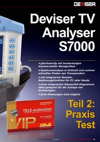 Deviser TV
Analyser
S7000
•	gleichwertig mit hochpreisigen
kommerziellen Messgeräten
•	Spektrumanalyse in Echtzeit zum extrem
schnellen Finden von Transpondern
•	mit integrierter RemoteBedienungsfunktion für PC oder Handy
•	dank integrierten Wasserfall-Diagramms
ideal geeignet für die Justage von
Drehanlagen
•	Echo-Messungen sind möglich

Teil 2:
Praxis
Test
www.TELE-audiovision.com — 1
1-12/2013 — TELE-audiovision International — 全球发行量最大的数字电视杂志

35

 