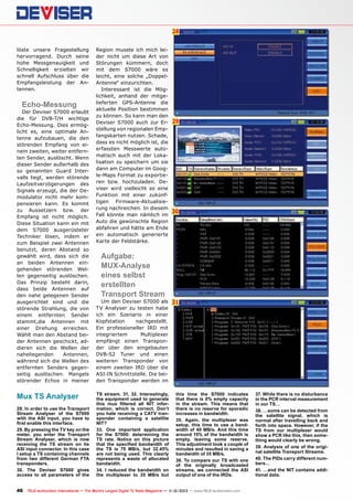 28
löste unsere Fragestellung
hervorragend. Durch seine
hohe Messgenauigkeit und
Schnelligkeit erzielten wir
schnell Aufschluss über die
Empfangsleistung der Antennen.

Echo-Messung

Der Deviser S7000 erlaubt
die für DVB-T/H wichtige
Echo-Messung. Dies ermöglicht es, eine optimale Antenne aufzubauen, die den
störenden Empfang von einem zweiten, weiter entfernten Sender, auslöscht. Wenn
dieser Sender außerhalb des
so genannten Guard Intervalls liegt, werden störende
Laufzeitverzögerungen des
Signals erzeugt, die der Demodulator nicht mehr kompensieren kann. Es kommt
zu Aussetzern bzw. der
Empfang ist nicht möglich.
Diese Situation kann ein mit
dem S7000 ausgerüsteter
Techniker lösen, indem er
zum Beispiel zwei Antennen
benutzt, deren Abstand so
gewählt wird, dass sich die
an beiden Antennen eingehenden störenden Wellen gegenseitig auslöschen.
Das Prinzip besteht darin,
dass beide Antennen auf
den nahe gelegenen Sender
ausgerichtet sind und die
störende Strahlung, die von
einem entfernten Sender
stammt,die Antennen mit
einer Drehung erreichen.
Wählt man den Abstand beider Antennen geschickt, addieren sich die Wellen der
naheliegenden
Antennen,
während sich die Wellen des
entfernten Senders gegenseitig auslöschen. Mangels
störender Echos in meiner

Mux TS Analyser
28. In order to use the Transport
Stream Analyser of the S7000
with the ASI input, you have to
first enable this interface.
29. By pressing the TV key on the
meter, you enter the Transport
Stream Analyser, which is now
receiving the TS stream on its
ASI input connector. In this case
I setup a TS containing channels
from two different German FTA
transponders.
30. The Deviser S7000 gives
access to all parameters of the

Region musste ich mich leider nicht um diese Art von
Störungen kümmern, doch
mit dem S7000 wäre es
leicht, eine solche „DoppelAntenne“ einzurichten.
Interessant ist die Möglichkeit, anhand der mitgelieferten GPS-Antenne die
aktuelle Position bestimmen
zu können. So kann man den
Deviser S7000 auch zur Erstellung von regionalen Empfangskarten nutzen. Schade,
dass es nicht möglich ist, die
erfassten Messwerte automatisch auch mit der Lokalisation zu speichern um sie
dann am Computer im Google-Maps Format zu exportieren bzw. hochzuladen. Deviser wird vielleicht so eine
Funktion mit einer zukünftigen Firmware-Aktualisierung nachreichen. In diesem
Fall könnte man nämlich im
Auto die gewünschte Region
abfahren und hätte am Ende
ein automatisch generierte
Karte der Feldstärke.

Aufgabe:
MUX-Analyse
eines selbst
erstellten
Transport Stream

Um den Deviser S7000 als
TV Analyser zu testen habe
ich ein Szenario in einer
Kopfstation
nachgestellt.
Ein professioneller IRD mit
integriertem
Multiplexer
empfängt einen Transponder über den eingebauten
DVB-S2 Tuner und einen
weiteren Transponder von
einem zweiten IRD über die
ASI-IN Schnittstelle. Die beiden Transponder werden im
TS stream. 31, 32. Interestingly,
the equipment used to generate
this mux filtered all NIT information, which is correct. Don’t
you hate receiving a CATV transponder containing a satellite
NIT?
33. One important application
for the S7000: determining the
TS rate. Notice on this picture
that the specified bandwidth of
the TS is 75 MB/s, but 32.45%
are not being used. This clearly
represents a waste of allocated
bandwidth.
34. I reduced the bandwidth on
the multiplexer to 35 MB/s but

29

30

31

this time the S7000 indicates
that there is 0% empty capacity
in the stream. This means that
there is no reserve for sporadic
increases in bandwidth.
35. Again, the multiplexer was
setup, this time to use a bandwidth of 40 MB/s. And this time
around 15% of the bandwidth is
empty, leaving some reserve.
This adjustment took a couple of
minutes and resulted in saving a
bandwidth of 35 MB/s.
36. To compare our TS with one
of the originally broadcasted
streams, we connected the ASI
output of one of the IRDs.

46 TELE-audiovision International — The World‘s Largest Digital TV Trade Magazine — 1
1-12/2013 — www.TELE-audiovision.com

37. While there is no disturbance
in the PCR interval measurement
in our TS…
38. …some can be detected from
the satellite signal, which is
normal after travelling back and
forth into space. However, if the
TS from our multiplexer would
show a PCR like this, then something would clearly be wrong.
39. Analysis of one of the original satellite Transport Streams.
40. The PIDs carry different numbers…
41. …and the NIT contains additional data.

 