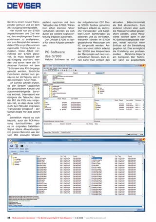 Gerät zu einem neuen Transponder gemuxt und an dem
ASI-Ausgang bereitgestellt.
Hier wurde nun der S7000
angeschlossen und Ziel war
es, den empfangenen Transportstream zu analysieren,
um zum Beispiel die verwendeten PIDs zu prüfen und um
eventuelle Timing-Fehler zu
messen. Diese Arbeit verrichtete der S7000 glanzvoll. Es muss lediglich der
ASI-Eingang aktiviert werden und schon kann die TV
Analyser Funktion mit dem
TS-Stream des ASI-Eingangs
genutzt werden. Sämtliche
Funktionen stehen nun genau so zur Verfügung, wie in
den normalen Tuner-Modi.
Ich konnte schnell prüfen,
ob der Stream tatsächlich
die gewünschten Kanäle und
zusammenhängende Services enthielt. Interessant war
übrigens die Tatsache, dass
der IRD die PIDs neu vergeben hat, so dass diese nicht
mehr den PIDs der originalen
Transponder entsprach - der
S7000 zeigte mir dies sofort
an.
Schließlich macht es sich
bezahlt, auch die PCR-Messung durchzuführen: gab
es im originalen SatellitenSignal kleine Abweichungen
(im grünen Bereich), war der
vom IRD erzeugte Stream

perfekt synchron mit dem
Taktgeber des S7000. Wären
hier schon kleinste Fehler
vorhanden könnten sie sich
durch die weitere Signalverteilung tragisch auswirken.
Der Deviser S7000 ist ideal für diese Aufgabe gewachsen.

PC Software
des S7000

Welche Software ist auf

der mitgelieferten CD? Diese S7000 Toolbox genannte
Software erlaubt es, sämtliche Transponder- und Satelliten-Listen komfortabel zu
editieren und zu verwalten.
Weiterhin können im S7000
gespeicherte Messungen am
PC dargestellt werden. Anders als sonst üblich erlaubt
der S7000 das Abspeichern
der Messungen auf zwei verschiedenen Weisen. Zum einen kann man einfach den

aktuellen
Bildschirminhalt
als Bild abspeichern. Zum
anderen können aber auch
die Messwerte selbst gespeichert werden. Diese Messwerte können dann in der
PC-Software dargestellt werden, wobei natürlich mehr
Einfluss auf die Darstellung
gegeben ist. Dies ermöglicht
die Erstellung von professionellen
Abnahme-Reports
am Computer. Der Techniker kann so gegebenfalls

42

43

48 TELE-audiovision International — The World‘s Largest Digital TV Trade Magazine — 1
1-12/2013 — www.TELE-audiovision.com

 