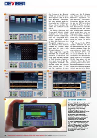 47

48

49

die Messwerte am Deviser
S7000 auf einen USB-speicher kopieren und im Büro
dem Kollegen übergeben,
der den Report anfertigt,
ohne selber am S7000 arbeiten zu müssen, so dass dieser für den nächsten Einsatz
frei ist.
Die Daten (Settings und
Messungen) können direkt
als Datei von einem Datenträger gelesen werden oder
über die integrierte ActiveSync genannte Funktion über das Netzwerk vom
Messgerät ausgelesen werden. Natürlich kann man die
Dateien auf diesem Wege
auch vom PC zurück zum
Messgerät kopieren.
Das zugrunde liegende
Protokoll ist übrigens das
bewährte FTP-Protokoll und
dank des Netzwerk-Analyse Tool Wireshark habe ich
dann auch schnell die Zugangsdaten ermittelt: wer
möchte, kann die Dateien
auch normal über FTP hin
und her kopieren, in dem

einfach nur die IP-Adresse
des Messgerätes mit dem
Username „ftpadmin“ und
dem Passwort „Instrument“
angegeben werden. Wichtig
ist es, die FTP-Verbindung
im „Active“-Modus zu betreiben. So kann man schneller
Dateien hin und her kopieren. Schaden kann man dem
Gerät so übrigens nicht zufügen, denn über FTP stehen
nur die Anwender-Verzeichnisse Plan, SaveBmp, SaveData und Temp zur Verfügung.
Der Höhepunkt der S7000
Toolbox Software ist aber
die Fernbedienung des gesamten Gerätes! Über den
unscheinbaren Knopf „Remote Control“ öffnet sich
ein neues Fenster, das die
Vorderseite des Messgerätes
samt Bildschirm nachbildet.
Mit der Maus lassen sich alle
virtuellen Tasten des Messgerätes genau wie die echten Tasten bedienen und der
Bildschirm reagiert genauso
schnell wie das echte Gerät.

50

51

Toolbox Software
47. Incredibly, Deviser implemented
a remote access to the meter. All
you need is a network connection
to the meter to be able to fully
operate the S7000 remotely.
48. Everything shown on the
physical screen is rendered in real
time on the remote software.
49, 50. Even the TS analyser
function can be used this way –
only the live picture is obviously
not shown, due to bandwidth
limitations of the network.
51. If you have a smartphone, you
can do a VNC connection to the
PC running the Deviser Toolbox
software. This means that you can
climb to the roof with just your
phone and still use all functions
of the S7000. This is simply
incredible.

50 TELE-audiovision International — The World‘s Largest Digital TV Trade Magazine — 1
1-12/2013 — www.TELE-audiovision.com

 