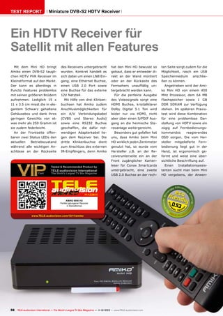 TEST REPORT

Miniature DVB-S2 HDTV Receiver

Ein HDTV Receiver für
Satellit mit allen Features
Mit dem Mini HD bringt

des Receivers untergebracht

hat den Mini HD bewusst so

ten Seite sorgt zudem für die

Amiko einen DVB-S2 taugli-

wurden. Konkret handelt es

gebaut, dass er entweder di-

Möglichkeit, rasch ein USB

chen HDTV PVR Receiver im

sich dabei um einen LNB Ein-

rekt an der Wand montiert

Speichermedium

Kleinstformat auf den Markt.

gang, eine Ethernet Buchse,

oder an der Rückseite des

ßen zu können.

Der kann es allerdings in

einen USB 2.0 Port sowie

Fernsehers unauffällig un-

Puncto Features problemlos

eine Buchse für das externe

tergebracht werden kann.

mit seinen größeren Brüdern

12V Netzteil.

anschlie-

Angetrieben wird der Amiko Mini HD von einem 400

Für die perfekte Ausgabe

MHz Prozessor, dem 64 MB

aufnehmen. Lediglich 15 x

Mit Hilfe von drei Klinken-

des Videosignals sorgt eine

Flashspeicher sowie 1 GB

11 x 3.5 cm misst die in ele-

buchsen hat Amiko zudem

HDMI Buchse, kristallklarer

DDR SDRAM zur Verfügung

gantem Schwarz gehaltene

Anschlussmöglichkeiten

für

Dolby Digital 5.1 Ton wird

stehen. Im späteren Praxis-

Gehäusebox und dank ihres

ein

Verbindungskabel

leider nur via HDMI, nicht

test wird diese Kombination

geringen Gewichts von et-

(CVBS und Stereo Audio)

aber über einen S/PDIF Aus-

für eine problemlose Dar-

was mehr als 250 Gramm ist

sowie eine RS232 Buchse

gang an die heimische Ste-

stellung von HDTV sowie ein

sie zudem federleicht.

geschaffen, die dafür not-

reoanlage weitergereicht.

zügig auf Fernbedienungs-

A/V

An der Frontseite offen-

wendigen Adapterkabel lie-

Besonders gut gefallen hat

baren zwei Status LEDs den

gen dem Receiver bei. Die

uns, dass Amiko beim Mini

OSD sorgen. Die vom Her-

aktuellen

dritte

kommandos

reagierendes

dient

HD wirklich jeden Zentimeter

steller

während alle wichtigen An-

zum Anschluss des externen

genutzt hat, so wurde vom

bedienung liegt gut in der

schlüsse an der Rückseite

IR-Empfängers, denn Amiko

Hersteller z.B. an der Re-

Hand, ist ergonomisch ge-

ceiverunterseite ein an der

formt und weist eine über-

Front zugänglicher Karten-

sichtliche Beschriftung auf.

Betriebszustand

Klinkenbuchse

leser für Conax Smartcards

mitgelieferte

Einen

Fern-

Installationsassis-

untergebracht, eine zweite

tenten sucht man beim Mini

USB 2.0 Buchse an der rech-

HD vergebens, der Anwen-

11-12/2013
AMIKO MINI HD
Perfekt gelungener Receiver
in Kleinstformat

www.TELE-audiovision.com/13/11/amiko

58 TELE-audiovision International — The World‘s Largest TV Box Magazine — 1
1-12/2013 — www.TELE-audiovision.com

0.53

 