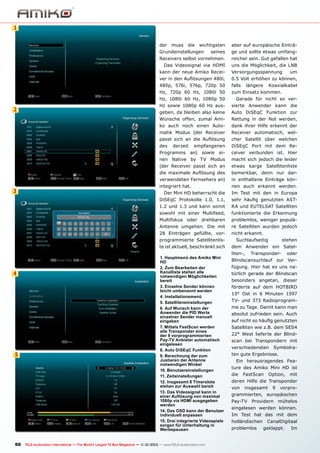 1
der

muss

die

wichtigsten

Grundeinstellungen

aber auf europäische Einträ-

seines

ge und sollte etwas umfang-

Receivers selbst vornehmen.

reicher sein. Gut gefallen hat

Das Videosignal via HDMI

uns die Möglichkeit, die LNB

kann der neue Amiko Recei-

Versorgungsspannung

ver in den Auflösungen 480i,

0.5 Volt erhöhen zu können,

480p, 576i, 576p, 720p 50

falls

Hz, 720p 60 Hz, 1080i 50

zum Einsatz kommen.

längere

um

Koaxialkabel

Hz, 1080i 60 Hz, 1080p 50

sierte Anwender kann die

geben, da bleiben also keine

Auto DiSEqC Funktion zur

Wünsche offen, zumal Ami-

Rettung in der Not werden,

ko auch noch einen Auto-

dank ihrer Hilfe erkennt der

matik Modus (der Receiver

Receiver automatisch, wel-

passt sich an die Auflösung

cher Satellit über welchen

des

2

Gerade für nicht so ver-

Hz sowie 1080p 60 Hz aus-

DiSEqC Port mit dem Re-

derzeit

Programms

empfangenen
ei-

ceiver verbunden ist. Hier

nen Native by TV Modus

macht sich jedoch die leider

(der Receiver passt sich an

etwas karge Satellitenliste

die maximale Auflösung des

bemerkbar, denn nur dar-

verwendeten Fernsehers an)

3

an)

sowie

in enthaltene Einträge kön-

integriert hat.

nen auch erkannt werden.

Der Mini HD beherrscht die

Im Test mit den in Europa

DiSEqC Protokolle 1.0, 1.1,

sehr häufig genutzten AST-

1.2 und 1.3 und kann somit

RA und EUTELSAT Satelliten

sowohl mit einer Multifeed,

funktionierte die Erkennung

Multifokus oder drehbaren

problemlos, weniger populä-

Antenne umgehen. Die mit

re Satelliten wurden jedoch

28 Einträgen gefüllte, vor-

nicht erkannt.

programmierte Satellitenliste ist aktuell, beschränkt sich

4

5

1. Hauptmenü des Amiko Mini
HD
2. Zum Bearbeiten der
Kanalliste stehen alle
notwendigen Möglichkeiten
bereit
3. Einzelne Sender können
leicht umbenannt werden
4. Installationsmenü
5. Satelliteneinstellungen
6. Auf Wunsch kann der
Anwender die PID Werte
einzelner Sender manuell
eingeben
7. Mittels FastScan werden
alle Transponder eines
der 9 vorprogrammierten
Pay-TV Anbieter automatisch
eingelesen
8. Auto DiSEqC Funktion
9. Berechnung der zum
Justieren der Antenne
notwendigen Winkel
10. Benutzereinstellungen
11. Zeiteinstellungen
12. Insgesamt 8 Timerslots
stehen zur Auswahl bereit
13. Das Videosignal kann in
einer Auflösung von maximal
1080p via HDMI ausgegeben
werden
14. Das OSD kann der Benutzer
individuell anpassen
15. Drei integrierte Videospiele
sorgen für Unterhaltung in
Werbepausen

60 TELE-audiovision International — The World‘s Largest TV Box Magazine — 1
1-12/2013 — www.TELE-audiovision.com

Suchlaufseitig

stehen

dem Anwender ein Satelliten-,

Transponder-

oder

Blindscansuchlauf zur Verfügung. Hier hat es uns natürlich gerade der Blindscan
besonders angetan, dieser
förderte auf dem HOTBIRD
13° Ost in 6 Minuten 1597
TV- und 373 Radioprogramme zu Tage. Damit kann man
absolut zufrieden sein. Auch
auf nicht so häufig genutzten
Satelliten wie z.B. dem SES4
22° West lieferte der Blindscan bei Transpondern mit
verschiedensten

Symbolra-

ten gute Ergebnisse.
Ein herausragendes Feature des Amiko Mini HD ist
die

FastScan

Option,

mit

deren Hilfe die Transponder
von

insgesamt

9

vorpro-

grammierten, europäischen
Pay-TV

Providern

mühelos

eingelesen werden können.
Im Test hat das mit dem
holländischen
problemlos

CanalDigitaal
geklappt.

Im

 
