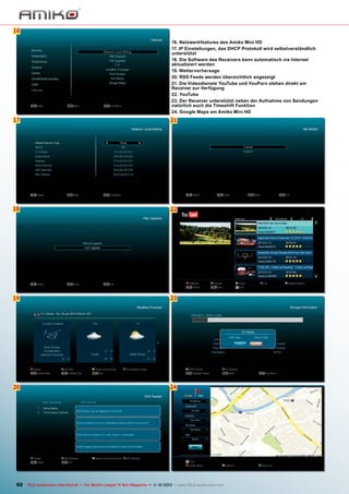 16
6
16. Netzwerkfeatures des Amiko Mini HD
17. IP Einstellungen, das DHCP Protokoll wird selbstverständlich
unterstützt
18. Die Software des Receivers kann automatisch via Internet
aktualisiert werden
19. Wettervorhersage
20. RSS Feeds werden übersichtlich angezeigt
21. Die Videodienste YouTube und YouPorn stehen direkt am
Receiver zur Verfügung
22. YouTube
23. Der Receiver unterstützt neben der Aufnahme von Sendungen
natürlich auch die Timeshift Funktion
24. Google Maps am Amiko Mini HD

17

21

18

22

19

23

20

24

62 TELE-audiovision International — The World‘s Largest TV Box Magazine — 1
1-12/2013 — www.TELE-audiovision.com

 