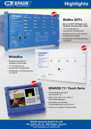 Highlights
BluBox SOTx
•	 Bis

zu 16 SAT - ZF Ebenen und
Terrestrik auf einer LWL - Faser!

•	 19"

Grundeinheit mit
redundantem Schaltnetzteil

•	 Verteilung

auf bis zu 32 optische
Knotenpunkte möglich

•	 Konfiguration	und	Überwachung		

	 via	LAN	/	IP

WhiteBox
•	 Modulare	Kopfstelle	für

	 vielfältige	Umsetzungen
•	 19"

Grundeinheit mit
redundantem Schaltnetzteil

•	 Konfiguration	und	Überwachung		

	 via	LAN	/	IP

SPAROS 711 Touch Serie
•	 Intuitive	Bedienung	durch	

	 Touch	Screen	10"
•	 DVB	-	S	/	S2,	DVB	-	T/	T2,	DVB	-	C,	

	 HDTV	Bildwiedergabe
•	 Kompaktes	und	robustes		

	 Druckgussgehäuse	aus	Aluminium	
	
•	 Lieferung	im	stabilen	Transportkoffer!

SPAUN electronic GmbH & Co. KG
Byk - Gulden - Str. 22 · 78224 Singen · Germany
Phone: + 49 (0)7731 - 8673 - 0 · Fax: + 49 (0)7731 - 8673 - 17
Email: contact@spaun.com · www.spaun.com

 