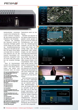 25
6

26

Handumdrehen

erscheinen

so ganz ohne mühsames Ab-

Tastendruck sofort zur Verfügung.

suchen mehrerer Transpon-

Nachdem der Receiver an

der alle Sender eines Pay-TV

die eigenen Bedürfnisse an-

Anbieters in der Kanalliste.

gepasst wurde genügt ein

Nachdem

die

Kanalliste

Druck auf die Exit Taste der

des Receivers erstmal mit

Fernbedienung

tausenden Einträgen gefüllt

wird das Einstellungsmenü

wurde drängt sich die Frage

verlassen und der Mini HD

der

Kanallistenbearbeitung

nimmt seine Arbeit auf. Er

nahezu auf. Hier gibt sich der

verfügt dabei über clever

Mini HD jedoch keine Blöße

angeordnete OSD Einblen-

und bietet alle nur erdenkli-

dungen, die dem Anwender

chen Optionen wie z.B. das

eine logisch durchdachte Be-

Löschen, Verschieben, Um-

dieneroberfläche zur Verfü-

benennen, Gruppieren oder

gung stellen. Besonders gut

mit einem PIN Code verse-

hat uns dabei der EPG ge-

hen der einzelnen Einträge

fallen, dessen Inhalte in drei

an.

verschiedenen Modi darge-

Dank

32

und

schon

Favoritenlisten

stellt werden können. Dank

wandern die Lieblingssender

weiterer Funktionstasten an

rasch in eine dieser Samm-

der

lungen

27

Fernbedienung

lassen

dem

sich Optionen wie Untertitel,

Anwender dann mit einem

Teletext oder Sprachwahl di-

25. Auch die Satellitenansicht
von Google Maps steht zur
Auswahl bereit
26. Via OSD Tastatur kann
auf Google Maps nach Orten
gesucht werden
27. Kanalsuchlauf
28. Info Leiste mit EPG Daten
der aktuellen und folgenden
Sendung
29. EPG Ansicht 1
30. EPG Ansicht 2
31. EPG Ansicht 3
32. Kanalliste
33. Die Kanalliste kann auf
einzelne Satelliten beschränkt
werden
34. Die Kanalliste kann auf
einzelne Anbieter beschränkt
werden
35. Sprachwahl
36. Satellitenauswahl
37. OSD Teletext
38. Problemlos kann der Amiko
Mini HD zuvor aufgezeichnete
Sendungen wiedergeben
39. MP3 Wiedergabe

28

rekt ohne Umweg über das

und

stehen

Hauptmenü

aufrufen,

das

spart Zeit und freut den Anwender.
Da es sich beim Amiko Mini
HD um einen vollwertigen
PVR Receiver handelt schlossen wir natürlich sofort ein
USB

Speichermedium

an

einen der beiden USB Ports

29

an, daraufhin waren wir in
der Lage, bis zu zwei Sendungen gleichzeitig in HD
Qualität aufzunehmen, während ein drittes Programm
live

gesehen

zeitgesteuerten

wurde.

Zur

Aufnahme

von Sendungen stehen insgesamt nur 8 Timerslots zur
Verfügung, das ist heutzutage nicht mehr zeitgemäß.

64 TELE-audiovision International — The World‘s Largest TV Box Magazine — 1
1-12/2013 — www.TELE-audiovision.com

 