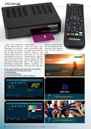 Neben

PVR

Aufnahmen

kann der USB Port auch zur

Adapter einsetzen, der den

werden können.
Test-

Mini HD kabellos ins Inter-

Wiedergabe von Videos in

bericht aufmerksam gele-

net bringt, dieser ist jedoch

den Formaten AVI, MPEG,

sen haben dann haben Sie

nicht

MP4, TS, Flash und VOB ver-

sicherlich

fangs.

wendet werden, ebenso wie

Amiko dem Mini HD eine

zum Abspielen von Musik im

Netzwerkbuchse

MP3 Format. Den einen oder

und ihm somit die Welt des

anderen Anwender wird es

Internet geöffnet hat. Wer

auch freuen zu hören, dass

WiFi in den eigenen vier

JPEG Bilder via Amiko Mini

Wänden

HD am Fernseher angezeigt

kann auch einen USB WiFi

Wenn

Sie

diesen

bemerkt,

dass

spendiert

verwendet,

Teil

des

Lieferum-

42

der

40. Der integrierte Bildbetrachter funktionierte im Test tadellos
41. Videowiedergabe verschiedenster Formate
42. DivX Wiedergabe
43. Full HD Videowiedergabe
44. Auch Flash Videos werden problemlos abgespielt

40
6

43

41

44

66 TELE-audiovision International — The World‘s Largest TV Box Magazine — 1
1-12/2013 — www.TELE-audiovision.com

 