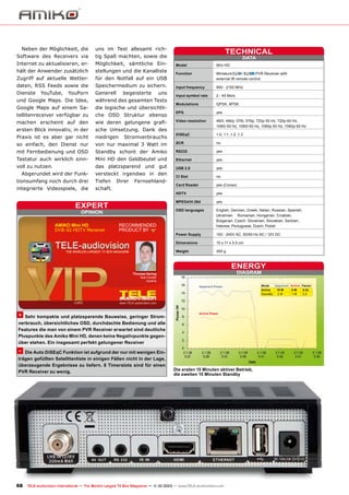 Neben der Möglichkeit, die

uns im Test allesamt rich-

Software des Receivers via

tig Spaß machten, sowie die

Internet zu aktualisieren, er-

Möglichkeit, sämtliche Ein-

hält der Anwender zusätzlich

stellungen und die Kanalliste

Zugriff auf aktuelle Wetter-

für den Notfall auf ein USB

/
PVR Receiver with
Function	Miniature
	
external IR remote control

daten, RSS Feeds sowie die

Speichermedium zu sichern.

Dienste

Generell

Input frequency	

950 - 2150 MHz

Input symbol rate	

2 - 45 Ms/s

Modulations	

QPSK, 8PSK

YouTube,

YouPorn

begeisterte

uns

TECHNICAL
DATA

Model	

Mini HD

und Google Maps. Die Idee,

während des gesamten Tests

Google Maps auf einem Sa-

die logische und übersichtli-

tellitenreceiver verfügbar zu

che OSD Struktur ebenso

EPG	yes

machen erscheint auf den

wie deren gelungene grafi-

ersten Blick innovativ, in der

sche Umsetzung. Dank des

Video resolution	
	

480i, 480p, 576i, 576p, 720p 50 Hz, 720p 60 Hz,
1080i 50 Hz, 1080i 60 Hz, 1080p 50 Hz, 1080p 60 Hz

Praxis ist es aber gar nicht

niedrigen

DiSEqC	

1.0, 1.1, 1.2, 1.3

so einfach, den Dienst nur

von nur maximal 3 Watt im

SCR	no

mit Fernbedienung und OSD

Standby schont der Amiko

RS232	yes

Tastatur auch wirklich sinn-

Mini HD den Geldbeutel und

Ethernet	yes

voll zu nutzen.

das platzsparend und gut

USB 2.0	yes

Abgerundet wird der Funk-

Stromverbrauchs

versteckt irgendwo in den

tionsumfang noch durch drei

Tiefen

integrierte Videospiele, die

Ihrer

Fernsehland-

schaft.

Card Reader	

yes (Conax)

HDTV	yes
MPEG4/H.264	yes

expert
OPINION

AMIKO Mini HD
DVB-S2 HDTV Receiver

CI Slot	no

RECOMMENDED
PRODUCT BY

OSD languages	
	
	
	

English, German, Greek, Italian, Russian, Spanish,
Ukrainian, 	 Rumanian, Hungarian, Croatian,
Bulgarian, Czech, Slovenian, Slovakian, Serbian,
Hebrew, Portuguese, Dutch, Polish

Power Supply	

100 - 240V AC, 50/60 Hz AC / 12V DC

Dimensions	

15 x 11 x 3.5 cm

Weight	

250 g

ENERGY
DIAGRAM

Thomas Haring
Test Center
Austria
Apparent Power

+ Sehr kompakte und platzsparende Bauweise, geringer Strom-

Active Power

verbrauch, übersichtliches OSD, durchdachte Bedienung und alle
Features die man von einem PVR Receiver erwartet sind deutliche
Pluspunkte des Amiko Mini HD, denen keine Negativpunkte gegenüber stehen. Ein insgesamt perfekt gelungener Receiver

– Die Auto DiSEqC Funktion ist aufgrund der nur mit wenigen Einträgen gefüllten Satellitenliste in einigen Fällen nicht in der Lage,
überzeugende Ergebnisse zu liefern. 8 Timerslots sind für einen
PVR Receiver zu wenig.

Die ersten 15 Minuten aktiver Betrieb,
die zweiten 15 Minuten Standby

68 TELE-audiovision International — The World‘s Largest TV Box Magazine — 1
1-12/2013 — www.TELE-audiovision.com

Mode
Apparent Active Factor
Active
15 W
8W
0.53
StandBy
2W
1W
0.5

 