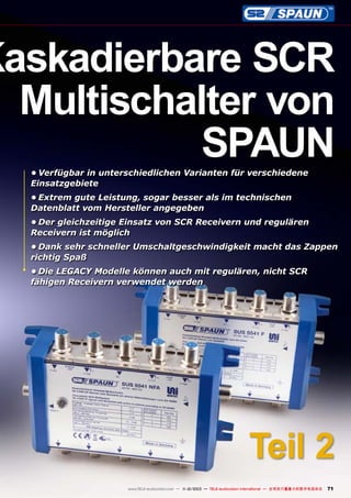 Kaskadierbare SCR
Multischalter von
SPAUN
•	Verfügbar in unterschiedlichen Varianten für verschiedene
Einsatzgebiete
•	Extrem gute Leistung, sogar besser als im technischen
Datenblatt vom Hersteller angegeben
•	Der gleichzeitige Einsatz von SCR Receivern und regulären
Receivern ist möglich
•	Dank sehr schneller Umschaltgeschwindigkeit macht das Zappen
richtig Spaß
•	Die LEGACY Modelle können auch mit regulären, nicht SCR
fähigen Receivern verwendet werden

Teil 2
www.TELE-audiovision.com — 1
1-12/2013 — TELE-audiovision International — 全球发行量最大的数字电视杂志

71

 