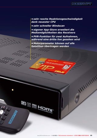 •	sehr rasche Reaktionsgeschwindigkeit
dank neuester CPU
•	sehr schneller Blindscan
•	eigener App-Store erweitert die
Mediamöglichkeiten des Receivers
•	PVR-Funktion für zwei Aufnahmen,
während eine dritte live gesehen wird
•	Motorparameter können auf alle
Satelliten übertragen werden

www.TELE-audiovision.com — 1
1-12/2013 — TELE-audiovision International — 全球发行量最大的数字电视杂志

81

 