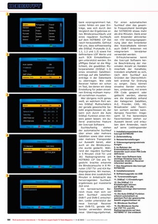 1

2

3

4

5

bank vorprogrammiert hat.
Leider fehlen ein paar Einträge, was sich durch den
Vergleich der Ergebnisse eines Blindscansuchlaufs und
eines regulären Suchlaufs
auf dem HOTBIRD 13° Ost
rasch herausstellte. Gefreut
hat uns, dass softwareseitig
alle DiSEqC Protokolle (1.0,
1.1, 1.2 und 1.3) sowie frei
definierbare LOF Werte und
auch SCR Einkabellösungen unterstützt werden. Ein
pfiffiges Detail ist die Möglichkeit, die gewählten Motorparameter (DiSEqC 1.3)
eines einzelnen Satelliteneintrags auf alle Satelliteneinträge in der Datenbank
zu übertragen. Wie viele
Receiver hatten wir schon
im Test, bei denen wir diese
Einstellung für jeden einzelnen Eintrag mühsam manuell vornehmen mussten.
Wer übrigens nicht genau
weiß, an welchem Port seines DiSEqC Multischalters
der gerade gewünschte Satellit angeschlossen ist, der
kann sich durch die Auto
DiSEqC Funktion einen Hinweis geben lassen; ein äußerst praktisches Feature
der Icecrypt Software.
Suchlaufseitig
stehen
der automatische Suchlauf
über einen oder mehrere
Satelliten sowie über einen
oder mehrere Transponder
zur Auswahl bereit, aber
auch an die Blindscansuche wurde gedacht. Während der reguläre Suchlauf
in 5 Minuten 1518 TV- und
361 Radioprogramme am
HOTBIRD 13° Ost ans Tageslicht brachte erkannte
die Blindscansuche in 8 Minuten 1707 TV- und 414 Radioprogramme. Wir meinen,
dass diese drei zusätzlichen
Minuten in Anbetracht des
hervorragenden Suchlaufergebnisses gut investierte
Zeit sind.
Im
terrestrischen
Bereich muss man sich vor
dem
Suchlauf
zwischen
DVB-T und DVB-C entscheiden. Leider unterstützt der
neue
Icecrypt
Receiver
kein DVB-T2; gerade HDSender verwenden dieses
neue Übertragungsformat.

84 TELE-audiovision International — The World‘s Largest Digital TV Trade Magazine — 1
1-12/2013 — www.TELE-audiovision.com

Für einen automatischen
Suchlauf über das gesamte Frequenzband benötigte
der S3700CHD etwas mehr
als drei Minuten. Dank einer
vom Anwender aktivierbaren +5V Versorgungsspannung über den Innenleiter
des Koaxialkabels können
auch DVB-T Antennen mit
integriertem
Verstärker
verwendet werden.
Erfreulicherweise
kennt
die Icecrypt Software keine Beschränkung der maximalen Anzahl an Kanälen
innerhalb der Kanalliste;
trotzdem empfiehlt es sich,
nach dem Suchlauf aus
Gründen der Übersichtlichkeit erstmal für Ordnung
zu sorgen. Dazu können
einzelne Sender verschoben, umbenannt, mit einem
PIN Code gesperrt oder
gelöscht werden, ebenso
wie die Kanalliste anhand
der Kategorien Satelliten,
A-Z, Provider, CAS, HD,
Broadcaster oder Favoriten sortiert werden kann.
Apropos Favoriten: Insgesamt 32 frei benennbare
Favoritenlisten stehen zur
Auswahl bereit und erlauben dem Anwender, rasch
auf seine Lieblingssender
1: Installationsassistent des
Icecrypt S3700CHD
2: Zeiteinstellung
3: Netzwerkeinstellungen
4: Videoausgangssignaleinste
llungen
5: Im Rahmen der
Erstinstallation muss der
Anwender auch einen PIN Code
definieren
6: Über neue Software bzw.
wichtige Hinweise kann der
Anwender direkt am Receiver
informiert werden
7: Das Hauptmenü des Icecrypt
S3700CHD
8: Installationsmenü
9: Softwareupgrade via USB
10. Tunereinstellungen
11. DiSEqC 1.3 Einstellungen
12. Die DiSEqC 1.3
Einstellungen können
auf Wunsch für alle
Satelliteneinträge übernommen
werden
13. Die Auto-DiSEqC Funktion
erkennt automatisch an
welchem Port der gewünschte
Satellit angeschlossen ist
14. Blindscan Suchlauf
15. Die Blindscan Suche
hat 1707 TV- und 414
Radioprogramme auf dem
HOTBIRD 13° Ost entdeckt

 