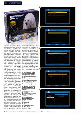 25
6

26

zugreifen zu können. Dank
des besonders übersichtlich
gestalteten
Einstellungsmenüs kann der Benutzer
eines S3700CHD sehr einfach auf die verschiedenen
Parameter seines Receivers
Einfluss nehmen und hier
lässt dieser wirklich keine
Wünsche offen: Sei es nun
eine automatische Aufnahmeverlängerung, die Größe
des Timeshift Zwischenspeichers, der drahtlose
Internet bzw. Netzwerkzugang via externem WiFi
bzw. 3G Dongle, die Sicherung der Kanalliste und aller
Einstellungen auf ein externes Speichermedium oder
die Aktualisierung der Software – alle Funktionen können problemlos konfiguriert
und verwendet werden.
Wie bei nahezu allen Receivern üblich öffnet ein
Druck auf die OK Taste die
Kanalliste des S3700CHD,
die sich in drei Spalten gliedert. Ganz links wählt der
Anwender die gewünschte
Gruppe an Sendern (Alle,
Favoriten, Satelliten, A-Z,
Provider, CAS, HD, Top und
Broadcaster), während in
der zweiten Spalte eine weitere Unterauswahl getroffen
wird (welches Verschlüsselungssystem, welche Favoritenliste, welcher Provider
etc.). In der dritten, äußerst
rechten Spalte werden dann
die so gefilterten Kanäle

angezeigt und stehen dem
Anwender zur Auswahl zur
Verfügung. Besonders gut
gefallen hat uns, dass die
Software auch die elektronische Programmzeitschrift
(EPG) in die Kanalliste integriert, denn drückt man in
der dritten Spalte nochmals
die Pfeiltaste rechts an der
Fernbedienung so blendet
der Receiver die EPG Daten
der aktuellen Sendung aller
in der Kanalliste gerade angezeigten Programme ein.
Ein nochmaliger Tastendruck offenbart dann den
25. Die Icons der TV-Wall
Funktion können aus dem
Internet geladen werden
26. Aufnahmeeinstellungen
27. 3G
Verbindungseinstellungen
28. Web Server Einstellungen
29. Die gesamte Kanalliste
kann auf einem externen
Speichermedium gesichert
werden
30. Wichtige Nachrichten
des Herstellers würde der
Receiver an dieser Stelle
auflisten
31. Wettervorhersage
32. FAQ und
Bedienungsanleitung sind
direkt in der Software
verfügbar
33. Die integrierten
Multimediafeatures des
Icecrypt S3700CHD
34. YouTube
35. Shoutcast
36. Picasa
37. Opera Webbrowser
38. IPTV Player
39. WebTV Player

27

28

29

88 TELE-audiovision International — The World‘s Largest Digital TV Trade Magazine — 1
1-12/2013 — www.TELE-audiovision.com

 