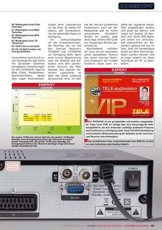 60. Wiedergabe eines Flash
Testvideo
61. Wiedergabe eines MOV
Testvideo
62. Wiedergabe eines MP4
Testvideo
63. Wiedergabe eines TS
Teststream
64. HbbTV wird unterstützt
65. Die TV-Wall Funktion der
Icecrypt Software

tionsumfang noch durch einen hauseigenen App Store
mit dutzenden kostenlos
verfügbaren Erweiterungen
für den S3700CHD. Egal ob
Ebay Client, Mediatheken,
Sportnachrichten,
Spiele
oder sogar Essensbestel-

lungen beim Lieferservice
um die Ecke: Es stehen für
nahezu alle Einsatzbereiche die passenden Apps zur
Verfügung.
Ein
Exklusivangebot
ist der Erwachsenensender Sexview, der nur mit
den
Icecrypt
Receivern
T2300HD und S3700CHD
zur Verfügung steht. Nach
einer kurzen Registrierung
über die Website des Anbieters wird dem persönlichen Account die MAC
Adresse des eigenen Receivers
zugeordnet,
so
dass das Gerät eindeutig
adressierbar wird. Im Test

ENERGY

hat der Service problemlos
funktioniert, auch bei der
Bildqualität gab es nichts
auszusetzen.
Vorbildlich
fanden wir zudem, dass
diese App mittels PIN Code
vor neugierigen Blicken geschützt ist.
Abschließend
möchten
wir noch auf ein besonders
schön gestaltetes Feature
des neuen Icecrypt Receivers hinweisen, die TV-Wall
Funktion. Diese kann an-

stelle der regulären Kanalliste eingeblendet werden
und zeigt die Namen und
Logos von jeweils 20 Sendern inkl. deren EPG Daten
und einem live Vorschaubild übersichtlich an. Besonders gefreut hat uns im
Test, dass die Senderlogos
direkt aus dem Internet geladen werden können und
es sogar möglich ist, diese
individuell am PC zu bearbeiten.

expert
OPINION

Icecrypt S3700CHD
Triple Tuner PVR

RECOMMENDED
PRODUCT BY

DIAGRAM

Apparent Power

Thomas Haring
Test Center
Austria

Active Power

Mode
Apparent Active Factor
Active
21 W
12.5 W 0.59
Active StandBy 19 W
11.5 W 0.60
Sleep StandBy
8W
3 W 0.75

+ Der S3700CHD ist ein grundsolider und bestens ausgestatte-

Die ersten 15 Minuten aktiver Betrieb, die zweiten 15 Minuten
Standby ohne Energiesparfunktion (der Receiver ist sofort
wieder einsatzbereit), die dritten 15 Minuten Standby mit
Energiesparfunktion (der Receiver benötigt einige Zeit bis er
wieder einsatzbereit ist).

ter Triple Tuner PVR. Er verfügt über eine hervorragende Softwareplattform, die dem Anwender unzählige praktische Features
und Funktionen zur Verfügung stellt. Dank Full-HD Unterstützung
und konstanter Weiterentwicklung der Software ist der neue Icecrypt Receiver zukunftstauglich.

– Der terrestrische Tuner unterstützt leider kein DVB-T2, es sind
nur zwei Aufnahmen gleichzeitig möglich.

www.TELE-audiovision.com — 1
1-12/2013 — TELE-audiovision International — 全球发行量最大的数字电视杂志

95

 