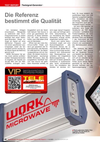 TEST REPORT

Testsignal-Generator

Die Referenz
bestimmt die Qualität
Um komplexe Anlagen
einzumessen,
Messgeräte
zu kalibrieren oder Hochfrequenzkonverter zu testen
benötigt man einen Testsignal-Generator. Dieser erzeugt ein Signal auf einer
definierten Frequenz und
mit einem spezifischen Leistungspegel, wobei die Genauigkeit extrem wichtig ist,
da dieses Signal als Referenz
genutzt wird.
WORK Microwave hat genau einen solchen professionellen Testsignal Generator
im Angebot, der Signale von
50-180 MHz und von 9502150MHz erzeugen kann.

Ausgeliefert wird die Handheld Satcom Test Source in
einer gut geschützten Verpackung. In dieser befinden
sich ein roter AluminiumKoffer, zwei USB-Kabel (A-B)
und ein Netzkabel.
Öffnet man den roten Aluminium-Koffer findet sich
darin gut gepolstert der Signal-Generator, das Netzteil,
ein USB-Speicher, die Bedienungsanleitung und ein Zertifikat. Mit diesem Konformitäts-Zertigikat
bescheinigt
WORK Microwave, dass die
ausgelieferte Handheld Satcom Test Source die gelisteten Parameter einhält; es

wird sogar darauf hingewiesen, dass auf Anfrage sämtliche Dokumentation, die
zur Herstellung des SignalGenerators erzeugt wurde,
angefordert werden kann.
Durch eine solche Dokumentation ergibt sich eine
Rückverfolgbarkeit:
alle
Messwerte können bis zu
zum Hersteller WORK Microwave zurückverfolgt werden,
wodurch sich Diskussionen
über Messergebnisse ausschließen. Die mitgelieferte
Bedienungsanleitung
erklärt auf 15 Seiten sämtliche
Funktionen in ausführlicher
aber leicht verständlicher
Form. Die Installation des
Gerätes ist denkbar ein-

fach. Es muss lediglich die
ausführbare Datei vom USB
Speicher ausgeführt werden.
Eine Installation ist nicht
notwendig. Natürlich kann
das Programm auch auf die
Festplatte kopiert werden.
Auf dem USB Speicher ist
außerdem eine Kopie des
Handbuchs als PDF Datei
vorhanden – vorbildlich. Eine
Treiberinstallation ist nicht
notwendig, da Windows XP,
Windows Vista und Windows
7 das Instrument als HID
(„Human Interface Device“)
erkennt und automatisch in
das Betriebssystem einbindet.
Das Gehäuse der Handheld Satcom Test Source
hat ein längliches Format
und besteht aus Aluminium.
Keine Zweifel, es handelt
sich um ein robustes Gerät,
dass zusätzlich vorne und
hinten durch hartes Plastik
geschützt ist. Auf der Vorderseite befinden sich der
Spannungseingang
(12V

11-12/2013
WORK Microwave
Handheld Satcom Test Source
Ermöglicht präzise und zertifizierte
HF-Messungen

www.TELE-audiovision.com/13/11/work-microwave

■ TELE-audiovision Editor Vitor
in action. It's not nearly as
difficult as it looks.

98 TELE-audiovision International — The World‘s Largest Digital TV Trade Magazine — 1
1-12/2013 — www.TELE-audiovision.com

 