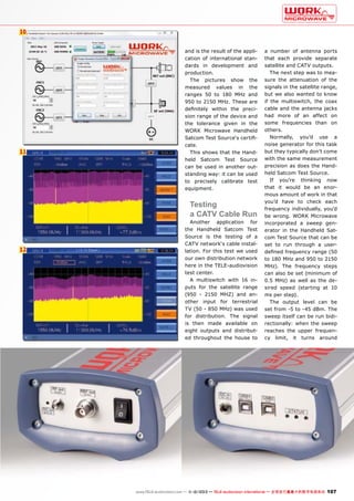 10

11

and is the result of the application of international standards in development and
production.
The pictures show the
measured values in the
ranges 50 to 180 MHz and
950 to 2150 MHz. These are
definitely within the precision range of the device and
the tolerance given in the
WORK Microwave Handheld
Satcom Test Source‘s certificate.
This shows that the Handheld Satcom Test Source
can be used in another outstanding way: it can be used
to precisely calibrate test
equipment.

Testing
a CATV Cable Run

12

Another application for
the Handheld Satcom Test
Source is the testing of a
CATV network‘s cable installation. For this test we used
our own distribution network
here in the TELE-audiovision
test center.
A multiswitch with 16 inputs for the satellite range
(950 - 2150 MHZ) and another input for terrestrial
TV (50 - 850 MHz) was used
for distribution. The signal
is then made available on
eight outputs and distributed throughout the house to

a number of antenna ports
that each provide separate
satellite and CATV outputs.
The next step was to measure the attenuation of the
signals in the satellite range,
but we also wanted to know
if the multiswitch, the coax
cable and the antenna jacks
had more of an affect on
some frequencies than on
others.
Normally, you’d use a
noise generator for this task
but they typically don’t come
with the same measurement
precision as does the Handheld Satcom Test Source.
If you’re thinking now
that it would be an enormous amount of work in that
you’d have to check each
frequency individually, you’d
be wrong. WORK Microwave
incorporated a sweep generator in the Handheld Satcom Test Source that can be
set to run through a userdefined frequency range (50
to 180 MHz and 950 to 2150
MHz). The frequency steps
can also be set (minimum of
0.5 MHz) as well as the desired speed (starting at 10
ms per step).
The output level can be
set from -5 to -45 dBm. The
sweep itself can be run bidirectionally: when the sweep
reaches the upper frequency limit, it turns around

www.TELE-audiovision.com — 1
1-12/2013 — TELE-audiovision International — 全球发行量最大的数字电视杂志

107

 