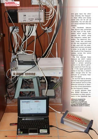 and goes back the other
way whereby the frequency steps (MHz) and sweep
speed (ms) can be set up
separately. You can also set
up a pause between the two
sweeps.
The Handheld Satcom
Test Source was connected
to the input of the multiswitch which would then
operate the switch using
the frequency sweep generator. The spectrum analyzer mode was activated
on the test equipment and
it was used with the peaklevel hold function activated
in order to be able to read
the results of the frequency
sweeps across the entire
frequency range.
The first attempt failed
because we didn‘t realize
that the spectrum analyzer
needs a certain sampling
period to be able to generate a spectrum from the signal. If the signal generator
sweep is too fast, it doesn‘t
allow enough time for the
analyzer to correctly measure the signal.
So we first had to directly
connect the signal generator
to the analyzer and try a few
different scenarios to determine the correct parameters
for the frequency sweep.
It quickly became clear
why WORK Microwave incorporated so many parameters in the Handheld Sat-

■ Setup to measure the

attenuation and other
problems in our SAT and
CATV distribution system.
Luckily, the Handheld Satcom
Test Source works on battery.

108 TELE-audiovision International — The World‘s Largest Digital TV Trade Magazine — 1
1-12/2013 — www.TELE-audiovision.com

 