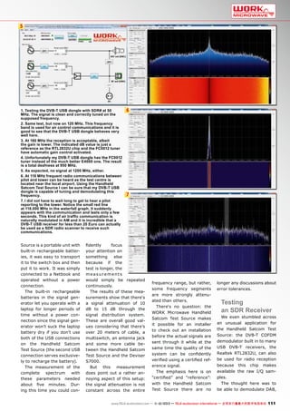 5

1. Testing the DVB-T USB dongle with SDR# at 50
MHz. The signal is clean and correctly tuned on the
supposed frequency.
2. Same test, but now on 120 MHz. This frequency
band is used for air control communications and it is
good to see that the DVB-T USB dongle behaves very
well here.
3. At 180 MHz the reception is acceptable, albeit
the gain is lower. The indicated dB value is just a
reference as the RTL2832U chip and the FC0012 tuner
have automatic gain control activated.
4. Unfortunately my DVB-T USB dongle has the FC0012
tuner instead of the much better E4000 one. The result
is a total deafness at 950 MHz.
5. As expected, no signal at 1200 MHz, either.
6. At 118 MHz frequent radio communications between
pilot and tower can be heard as the test centre is
located near the local airport. Using the Handheld
Satcom Test Source I can be sure that my DVB-T USB
dongle is capable of tuning and demodulating this
frequency.
7. I did not have to wait long to get to hear a pilot
reporting to the tower. Notice the small red line
at 118.000 MHz in the waterfall graph. It suddenly
appears with the communication and lasts only a few
seconds. This kind of air traffic communication is
naturally modulated in AM and it is incredible that a
DVB-T USB receiver for less than 20 Euro can actually
be used as a SDR radio scanner to receive such
communications.

Source is a portable unit with
built-in rechargeable batteries, it was easy to transport
it to the switch box and then
put it to work. It was simply
connected to a Netbook and
operated without a power
connection.
The built-in rechargeable
batteries in the signal generator let you operate with a
laptop for longer periods of
time without a power connection since the signal generator won’t suck the laptop
battery dry if you don’t use
both of the USB connections
on the Handheld Satcom
Test Source (the second USB
connection serves exclusively to recharge the battery).
The measurement of the
complete
spectrum
with
these parameters needed
about five minutes. During this time you could con-

6

7

fidently
focus
your attention on
something
else
because if the
test is longer, the
measurements
would simply be repeated
continuously.
The results of these measurements show that there‘s
a signal attenuation of 10
dB to 15 dB through the
signal distribution system.
These are overall good values considering that there’s
over 20 meters of cable, a
multiswitch, an antenna jack
and some more cable between the Handheld Satcom
Test Source and the Deviser
S7000.
But this measurement
does point out a rather annoying aspect of this setup:
the signal attenuation is not
constant across the entire

frequency range, but rather,
some frequency segments
are more strongly attenuated than others.
There‘s no question: the
WORK Microwave Handheld
Satcom Test Source makes
it possible for an installer
to check out an installation
before the actual signals are
sent through it while at the
same time the quality of the
system can be confidently
verified using a certified reference signal.
The emphasis here is on
“certified” and “reference”:
with the Handheld Satcom
Test Source there are no

longer any discussions about
error tolerances.

Testing
an SDR Receiver

We even stumbled across
an unusual application for
the Handheld Satcom Test
Source: the DVB-T COFDM
demodulator built in to many
USB DVB-T receivers, the
Realtek RTL2832U, can also
be used for radio reception
because this chip makes
available the raw I/Q samples.
The thought here was to
be able to demodulate DAB,

www.TELE-audiovision.com — 1
1-12/2013 — TELE-audiovision International — 全球发行量最大的数字电视杂志

111

 