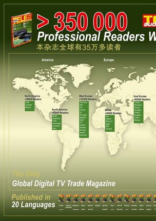 > 350 000 W
Professional Readers

本杂志全球有35万多读者
America

Europe

North America
>28000 Readers
USA
Canada
Mexico

West Europe
>107000 Readers
Germany
Italy
UK
France
NL
Portugal
Belgium
Spain
CH
Austria
Sweden
Norway
Ireland
Denmark

South America
>42000 Readers
Brasil
Argentina
Chile
Venezuela
Colombia
Peru

East Europe
>60000 Readers
Turkey
Romania
Russia
Hungary
Poland
Bulgaria
Czech
Greece

MENA
>46000 Readers
Iran
Algeria
Morocco
Egypt
KSA
Tunesia

The Only
Global Digital TV Trade Magazine
Published in
20 Languages

Arabic
‫العربية‬

Bahasa Bulgarian
Indonesia
български

Czech

German

český

deutsch

English

Spanish

Farsi

French

Hebrew

Croatian

Italian

Hungarian

español

‫فارسی‬

française

‫עברית‬

hrvatski

italiano

magyar

Chin

中国

 