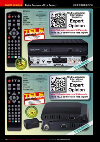 AWARD WINNING

Digital Receivers of 21st Century
Manufacturer

Panodic

Website

www.panodic.com
Small

Function
/LAN

HD PVR
Receiver

—/—

DiSEqC

—

S-Video/HDMI

—/●

Scart/Digital Audio

●/—

这些是获得最高奖的产品

TELE-audiovision
International
Magazine

Expert
Opinion

www.TELE-audiovision.com/12/07/panodic

2
1
06-07-08/20

Read TELE-audiovision Test Report

27A DVB-T
Panodic HDT-1 DVB-T
Well-equipped r
ceive
Mini-Re

0.63

Manufacturer

Panodic

Website

www.panodic.com
Mini Receiver with
HDMI and PVR

Function
/LAN

—/—

DiSEqC

—

S-Video/HDMI

—/●

Scart/Digital Audio

—/—

TELE-audiovision
International
Magazine

Expert
Opinion

www.TELE-audiovision.com/12/05/panodic

04-05/2012

Read TELE-audiovision Test Report

1E DVB-T
Panodic M360 eiver with
all rec
Extremely sm
y HDTV tuner
high-sensitivit

0.55

124 TELE-audiovision International — The World‘s Largest Digital TV Trade Magazine — 1
1-12/2013 — www.TELE-audiovision.com

 