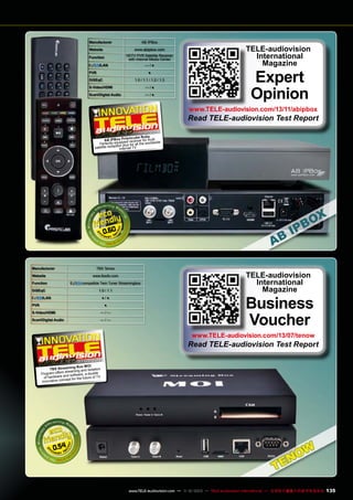 AB IPBox

Manufacturer
Website

www.abipbox.com

Function

HDTV PVR Satellite Receiver
with Internet Media Center

/LAN

—/●

PVR

●

DiSEqC

1.0 / 1.1 / 1.2 / 1.3

S-Video/HDMI

—/●

Scart/Digital Audio

—/●

TELE-audiovision
International
Magazine

Expert
Opinion

www.TELE-audiovision.com/13/11/abipbox

Read TELE-audiovision Test Report
1-1
1 2/2013

by
ismcube Ru
AB IPBox Pr d receiver for multi
pe
e
Perfectly equipplus for all the worldwid
tion
satellite recep Internet TV

0.60

Manufacturer
Website

TBS Tenow
www.tbsdtv.com

Function

compatible Twin Tuner Streamingbox

DiSEqC

1.0 / 1.1

/LAN

●/●

PVR

●

S-Video/HDMI

—/—

Scart/Digital Audio

—/—

TELE-audiovision
International
Magazine

Business
Voucher

www.TELE-audiovision.com/13/07/tenow

Read TELE-audiovision Test Report
07-08/2013

ing Box MOI ion
TBS Stream
isolat
streaming and
Program offers d software, a double
of hardware an t for the future of TV
ep
innovative conc

0.54

www.TELE-audiovision.com — 1
1-12/2013 — TELE-audiovision International — 全球发行量最大的数字电视杂志

135

 