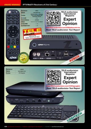 AWARD WINNING

IPTV/WebTV Receivers of 21st Century
Manufacturer

AZBox

Website

www.azbox.com

Function

HDTV
/
Miniature
HDTV Linux Receiver with
Multimedia Features

/LAN

●/●

Channel Memory

unlimited

DiSEqC

1.0 / 1.1 / 1.2 / 1.3 / USALS

S-Video/HDMI

—/●

Scart/Digital Audio

—/●

TELE-audiovision
International
Magazine

Expert
Opinion

www.TELE-audiovision.com/12/09/azbox-mini-me

Read TELE-audiovision Test Report

09-10/2012
ME
AZBox mini with Network
receiver
Excellent mini- for a home network
features - ideal

0.57

Manufacturer

Logitech

Website

www.logitech.com

Function

IPTV Receiver

TELE-audiovision
International
Magazine

Expert
Opinion

www.TELE-audiovision.com/12/03/googletv

Read TELE-audiovision Test Report

138 TELE-audiovision International — The World‘s Largest Digital TV Trade Magazine — 1
1-12/2013 — www.TELE-audiovision.com

 
