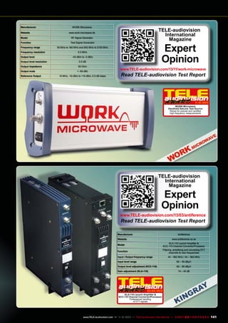 Manufacturer
Website

WORK Microwave

TELE-audiovision
International
Magazine

www.work-microwave.de

Model

RF Signal Generator

Function

Test Signal Generator

Frequency range
Frequency resolution
Output level
Output level resolution

Output impedance

Output mute
Reference Output

Expert
Opinion

50 MHz to 180 MHz and 950 MHz to 2150 MHz
0.5 MHz
-45 dBm to -5 dBm
0.5 dB
50 Ohm
< -60 dBc
10 MHz, -10 dBm to +10 dBm, 0.5 dB steps

www.TELE-audiovision.com/13/11/work-microwave

Read TELE-audiovision Test Report

1
1-12/2013
WORK Microwave
Handheld Satcom Test Source
Allows for precise and certified
high-frequency measurements

TELE-audiovision
International
Magazine

Expert
Opinion

www.TELE-audiovision.com/13/03/antiference

Read TELE-audiovision Test Report

Manufacturer

Antiference

Website

www.antiference.co.uk

Model

KLA-110 Launch Amplifier &
KCC-110 Channel Convertor/Processor

Function

Filtering, amplifying and converting DTT
channels to new frequencies

Input / Output frequency range

44 – 862 MHz / 44 – 862 MHz

Input level range

65 – 95 dBµV

Output level adjustment (KCC-110)

60 – 80 dBµV

Gain adjustment (KLA-110)

14 – 45 dB

03-04/2013
KLA-110 Launch Amplifier &
KCC-110 Channel Convertor/Processor
Professional handling
of DTT signals

www.TELE-audiovision.com — 1
1-12/2013 — TELE-audiovision International — 全球发行量最大的数字电视杂志

141

 