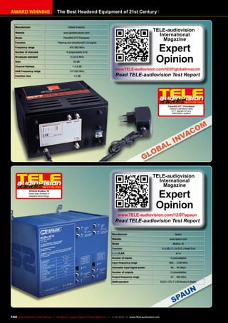 AWARD WINNING

The Best Headend Equipment of 21st Century

Manufacturer

Global Invacom

Website

TELE-audiovision
International
Magazine

www.gloablinvacom.com

Model

FibreIRS DTT Processor

Function

Filtering and amplifying

Frequency range

signal

Expert
Opinion

470-862 MHz

Number of channels

6 (expandable to 9)

Broadcast standard

8 MHz

Gain

20 dB

Channel flatness

< 2.5 dB

DAB Frequency range

217-230 MHz

Insertion loss

< 2 dB

www.TELE-audiovision.com/12/07/globalinvacom

Read TELE-audiovision Test Report

06-07-08/201
2
FibreIRS DTT Processor
Delivery perfectly clean
DTT signals for any
distribution system

TELE-audiovision
International
Magazine

06-07-08/201
2

Expert
Opinion

SPAUN BluBox 16
Great leap forward in
headend technology

www.TELE-audiovision.com/12/07/spaun

Read TELE-audiovision Test Report
Manufacturer

Spaun

Website

www.spaun.com

Model
Function

/LAN
Number of inputs
Input frequency range

BluBox 16

/

to

Head End

●/●
4 (cascadable)
950 ... 2150 MHz

Allowable input signal power

64 ... 94 dBµV

Number of outputs

2 (cascadable)

Output frequency range
QAM standard

144 TELE-audiovision International — The World‘s Largest Digital TV Trade Magazine — 1
1-12/2013 — www.TELE-audiovision.com

47 ... 862 MHz
/ ITU-T J.83 Annex A (fixed)

 