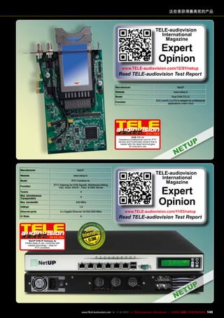 这些是获得最高奖的产品

TELE-audiovision
International
Magazine

Expert
Opinion

www.TELE-audiovision.com/12/01/netup

Read TELE-audiovision Test Report
Manufacturer

NetUP

Website

www.netup.tv

Model

Dual DVB-T/C-CI
and

Function

PCI-e adapter for professional
applications under Linux

12-01/2012
DVB-T/C-CI
Impressive professional card for IPTV
servers and multimedia centers that is
loaded with the latest technologies
for long-term use

Manufacturer

NetUP

Website

www.netup.tv

Model

Function

IPTV Combine 4x

IPTV Gateway for DVB Signals, Middleware,Billing,
VoD, nVoD, DHCP-, Time- & DNS-Server

Tuners

4

Max. simultaneous
Transponders

4

Max. bandwidth

240 MB/s

DISEqC

1.0

Ethernet ports

6 x Gigabit Ethernet 10/100/1000 MB/s

CI Slots

02-03/201
1

Expert
Opinion

www.TELE-audiovision.com/11/03/netup

Read TELE-audiovision Test Report

4

NetUP DVB-IP Gateway 4x
Perfect ease of use, combined with
reliable technology – ideal for
IPTV providers.

TELE-audiovision
International
Magazine

0.98

www.TELE-audiovision.com — 1
1-12/2013 — TELE-audiovision International — 全球发行量最大的数字电视杂志

145

 