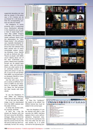 8

supported decoding can now
also be viewed. In the same
way a VC-1 license can be
purchased for 1.50 Euros so
that the corresponding content can also be viewed.
The Raspberry Pi works
primarily with a customized
Linux Distribution although
in the meantime you can get
a hold of ready-made firmware files (called Images)
with XBMC. The name of this
media software stems from
the abbreviation for “Xbox
Media Center”: this software
was originally developed for
the first version of the Xbox.
Since then this software has
been ported over to every
conceivable system including Windows, Linux, MacOS
as well as Android and iOS.
There’s no doubt: with XBMC
you’re talking about one of
the best multimedia programs. Nearly every possible
format can be played back
(audio, video and pictures),
there are what seems to be
an unlimited number of plugins and using it is easy as
pie. If you’re not yet familiar
with XBMC, you should load it
on Windows, MacOS or Linux
and take it for a spin.
Just like with Linux, there
are a variety of different versions of XBMC for the Raspberry Pi: OpenELEC, Raspbmc, XBian, etc. We achieved
the best results with OpenELEC.
To use the Raspberry Pi
with XBMC the following
steps have to be carried out:
1) The file with the XBMC
image must be downloaded
from the XBMC website (see
the table of links).
2) Unzip the archive with,
for example, WinRAR.
3) Next the *.img file
should be flashed onto the
SD card using the Win32DiskImager. Make sure that the
Win32DiskImager has identified the correct drive for the
SD card so that you don’t accidentally format the wrong

9

10

drive.
4) Now the “config.txt”
file needs to be edited: the
MPEG2 license key must be
added in the correct spot.
Now the Raspberry Pi can
be started and after a few
seconds the XBMC interface
appears that is very self-explanatory. Important note:
when the Pi is started for the
first time after the SD card
was written to, it is quite
normal for the operating sys-

152 TELE-audiovision International — The World‘s Largest Digital TV Trade Magazine — 1
1-12/2013 — www.TELE-audiovision.com

11

 