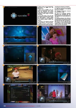 16
6

16. Boot screen of the OpenELEC
distribution of XBMC for the
Raspberry Pi
17. Main menu of XBMC. You can
access all functions from here,
using the keyboard, the mouse
or any other device you connect,
including a wide range of remote
controllers.
18. The video menu. You can add
new folders containing video using
the “Add Videos…” entry. These
can be folders on the Raspberry
Pi or shared folders within the
network.
19. Playing a TV channel received
over the network – IPTV at its best
20. XBMC includes a wide range of
configurations for audio and video,

17

21

18

22

19

23

20

24

154 TELE-audiovision International — The World‘s Largest Digital TV Trade Magazine — 1
1-12/2013 — www.TELE-audiovision.com

including the display of subtitles
21. Zapping can be done using the
|<< and >>| buttons or by going
back to the playlist.
22. Playing a streamed channel
from HOTBIRD 13.0E.
23. This is a different playlist,
showing the channels we are
streaming from our DVB-S/S2 card.
You can have as many playlists as
you wish.
24. Zapping between the different
channels within the playlist is easy,
but naturally you have to expect 2-3
seconds to see the next picture.
The reason is the buffering that
is required, to ensure that sudden
delays within the network traffic
don’t stop the reproduction.

 