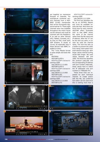 25
6

26

27

put together an impressive
bouquet of channels. For
example,we combined several channels from a HOTBIRD (13.0E) transponder
that carries Portuguese digital terrestrial TV. These eight
channels were now available
throughout the entire house
via the network and could be
received with the Raspberry
Pi as well as other devices
(PCs, Tablets, Consoles, etc.)
as long as they could work
UDP streams. It would, of
course, be especially easy if
these devices had XBMC installed on them.
The *.m3u Playlist format
is quite simple and looks like
this:
#EXTM3U
#EXTINF:0,RTP-1
#E X T V L C O P T:n e t w o r kcaching=1000
udp://@224.2.2.2:1001
#EXTINF:0,RTP-2
#E X T V L C O P T:n e t w o r kcaching=1000
udp://@224.2.2.2:1002
#EXTINF:0,SIC
#E X T V L C O P T:n e t w o r kcaching=1000
udp://@224.2.2.2:1003
#EXTINF:0,TVI

28

30

29

31

156 TELE-audiovision International — The World‘s Largest Digital TV Trade Magazine — 1
1-12/2013 — www.TELE-audiovision.com

#E X T V L C O P T:n e t w o r kcaching=1000
udp://@224.2.2.2:1004
The first line identifies the
file as an EXTM3U Playlist
and must be available exactly like that. Next there are
three lines for each channel:
#EXTINF offers “Extended
Info” so that XBMC shows
the name of the channel
rather than the file name and
IP address. After the “0” can
be any text you want, in our
case we used the channel
name. The next line sets up
a buffer to prevent the video
from being interrupted from
brief network hang-ups. With
larger values channel surfing
would take longer. We used
values between 100 and
1000. The third line identifies
the protocol (udp://@) and
the corresponding IP address
with port number.) Naturally,
these values have to match
the IP addresses and port
numbers in TSReader Pro.
These three lines are repeated for each individual
channel. To create and/or
edit this file, any preferred
text editor can be used since
this is nothing more than a

 