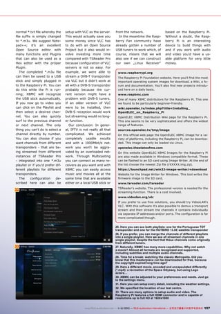 normal *.txt file whereby the
file suffix is simply changed
to *.m3u. We suggest Notepad++; it’s an excellent
Open Source editor with
many functions and Plugins
that can also be used as a
Hex editor with the proper
Plugin.
The completed *.m3u file
can then be saved to a USB
stick and simply plugged in
to the Raspberry Pi. You can
do this while the Pi is running; XBMC will recognize
the USB stick automatically.
If you now go to video you
can click on the Playlist and
then select a desired channel. You can also quickly
surf to the previous channel
or next channel. The only
thing you can‘t do is select a
channel directly by number.
You can also choose if you
want channels from different
transponders - that are being streamed from different
instances of TSReader Pro
- integrated into one *.m3u
playlist or if you‘d prefer different playlists for different
transponders.
The
configuration
described here can also be

32

setup with VLC as the server.
This would actually save you
some money since VLC has
to do with an Open Source
Project but it also would involve investing more time
compared with TSReader Pro
because configuration of VLC
servers is not so easy. For
example, we were able to
stream a DVB-T transponder
via VLC but it didn‘t work at
all with a DVB-S transponder
probably because the current version might have a
problem with DVB-S tuners.
If an older version of VLC
were to be installed, then
DVB-S reception would work
but streaming would no longer function.
Our conclusion: In general, IPTV is not really all that
complicated. We achieved
completely usable results
and with a 1000Mbit/s network you won‘t be aggravated by an overloaded network. Through Multicasting
you can connect as many receivers as you want and with
XBMC you can easily access
music and movies all at the
same time that are available
either on a local USB stick or

from the network.
In the meantime the Raspberry Fan community have
already gotten a number of
USB tuners to work which, of
course, means that we will
also see if we can construct
our own „Linux Receiver“

based on the Raspberry Pi.
Without a doubt, the Raspberry Pi is an interesting
device to build things with
and if you work with audio
and video you‘d have a usable platform for very little
money.

www.raspberrypi.org
The Raspberry Pi Foundation website. Here you‘ll find the most
important operating system images for download, a Wiki, a forum and documentation. You‘ll also find new projects introduced here on a daily basis.
www.raspbmc.com
One of many XBMC distributors for the Raspberry Pi. This one
we found to be particularly beginner-friendly.
wiki.openelec.tv/index.php?title=Installing_
OpenELEC_on_Raspberry_Pi
OpenELEC XBMC Distribution Wiki page for the Raspberry Pi.
This one seems to be very sophisticated and offers the widest
range of features.
sources.openelec.tv/tmp/image
On this official web page the OpenELEC XBMC Image for a variety of platforms, including the Raspberry Pi, can be downloaded. This image can only be loaded via Linux.
openelec.thestateofme.com
On this website OpenELEC XBMC Images for the Raspberry Pi
are also made available in Windows compatible format. These
can be flashed to an SD card using Image Writer. At the end of
the list choose the newest Zip file (rXXXXX.img.zip).
https://launchpad.net/win32-image-writer/+download
Website for the Image Writer for Windows. This tool writes the
firmware image to the SD card.
www.tsreader.com/tsreader
TSReader‘s website. The professional version is needed for the
streaming function. There is a cost involved.
www.videolan.org/vlc
If you prefer to use free solutions, you should try VideoLAN‘s
VLC. With this software it‘s also possible to demux a transport
stream and then stream the channels it contains individually
via separate IP addresses and/or ports. The configuration is far
more complicated though.

33

25. Here you can see both playlists: one for the Portuguese TDT
transponder and one for the HOTBIRD 13.0E satellite transponder
26. If you prefer, you can merge the channels of different playlists
into a single playlist. Here we see all streamed channels in one
single playlist, despite the fact that these channels come originally
from different tuners.
27. Naturally, XBMC has many more capabilities. Why not watch
a movie? Almost all formats are recognized and supported,
including subtitles and multiple audio channels.
28. Time for a break: watching the classic Metropolis. Did you
know that this masterpiece can be downloaded for free, because
the copyright expired long time ago?
29. Here a different movie, encoded and encapsulated differently
(*.mp4): a recreation of the Space Odyssey, but using Lego
actors…
30. XBMC can be adjusted to your preferences and needs. Just go
to the settings menu.
31. Here you can setup every detail, including the weather settings.
32. We specified the location of our test centre.
33. There are many options to setup audio and video. The
Raspberry Pi features a full HDMI connector and is capable of
resolutions up to full HD at 1920x1080
www.TELE-audiovision.com — 1
1-12/2013 — TELE-audiovision International — 全球发行量最大的数字电视杂志

157

 