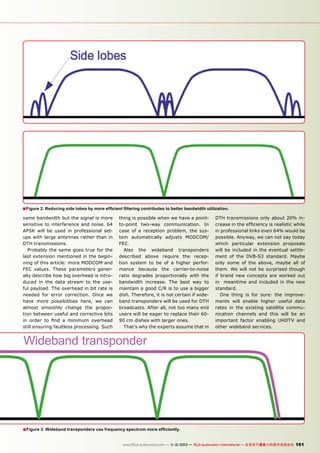 ■ Figure 2. Reducing side lobes by more efficient filtering contributes to better bandwidth utilization.
same bandwidth but the signal is more
sensitive to interference and noise. 64
APSK will be used in professional setups with large antennas rather than in
DTH transmissions.
Probably the same goes true for the
last extension mentioned in the beginning of this article: more MODCOM and
FEC values. These parameters generally describe how big overhead is introduced in the data stream to the useful payload. The overhead in bit rate is
needed for error correction. Once we
have more possibilities here, we can
almost smoothly change the proportion between useful and corrective bits
in order to find a minimum overhead
still ensuring faultless processing. Such

thing is possible when we have a pointto-point two-way communication. In
case of a reception problem, the system automatically adjusts MODCOM/
FEC.
Also the wideband transponders
described above require the reception system to be of a higher performance because the carrier-to-noise
ratio degrades proportionally with the
bandwidth increase. The best way to
maintain a good C/R is to use a bigger
dish. Therefore, it is not certain if wideband transponders will be used for DTH
broadcasts. After all, not too many end
users will be eager to replace their 6090 cm dishes with larger ones.
That’s why the experts assume that in

DTH transmissions only about 20% increase in the efficiency is realistic while
in professional links even 64% would be
possible. Anyway, we can not say today
which particular extension proposals
will be included in the eventual settlement of the DVB-S3 standard. Maybe
only some of the above, maybe all of
them. We will not be surprised though
if brand new concepts are worked out
in meantime and included in the new
standard.
One thing is for sure: the improvements will enable higher useful data
rates in the existing satellite communication channels and this will be an
important factor enabling UHDTV and
other wideband services.

Wideband transponder

■ Figure 3. Wideband transponders use frequency spectrum more efficiently.
www.TELE-audiovision.com — 1
1-12/2013 — TELE-audiovision International — 全球发行量最大的数字电视杂志

161

 