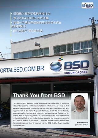 •	巴西最大的数字电视网络论坛
•	每个月有400000人的访问量
•	新增一个新的带视频商店的数字电视在
线购物模式
•	IPTV和IP广播也很活跃

Thank You from BSD
10 years of BSD was only made possible by the cooperation of everyone
who sent in satellite and terrestrial channel information. 10 years of BSD
was also made possible through the partnerships with the BSD portals who
supported all of the work. A special thank you to all the hobby friends,
antenna installers, technicians, engineers and satellite and TV channel directors. BSD is especially grateful to Gilson Teles for his news and reports
in the BSD SatClub forum, to Danilo Rodrigues for the programming of the
BSD website and to all the other IT workers and to Valdecir Adorno and
Francisco Crispim for their tireless work in the BSD SatClub forum satellite
channel section.

Marcos Benni
portalbsd.com.br

www.TELE-audiovision.com — 1
1-12/2013 — TELE-audiovision International — 全球发行量最大的数字电视杂志

179

 