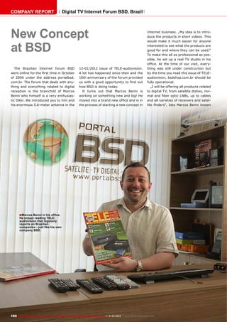 COMPANY REPORT

Digital TV Internet Forum BSD, Brazil

New Concept
at BSD
The Brazilian Internet forum BSD
went online for the first time in October
of 2006 under the address portalbsd.
com.br. The forum that deals with anything and everything related to digital
reception is the brainchild of Marcos
Benni who himself is a very enthusiastic DXer. We introduced you to him and
his enormous 5.0-meter antenna in the

12-01/2012 issue of TELE-audiovision.
A lot has happened since then and the
10th anniversary of the forum provided
us with a good opportunity to find out
how BSD is doing today.
It turns out that Marcos Benni is
working on something new and big! He
moved into a brand new office and is in
the process of starting a new concept in

Internet business. „My idea is to introduce the products in short videos. This
would make it much easier for anyone
interested to see what the products are
good for and where they can be used.“
To make this all as professional as possible, he set up a real TV studio in his
office. At the time of our visit, everything was still under construction but
by the time you read this issue of TELEaudiovision, bsdshop.com.br should be
fully operational.
„I will be offering all products related
to digital TV, from satellite dishes, normal and fiber optic LNBs, up to cables
and all varieties of receivers and satellite finders“, lists Marcos Benni known

■ Marcos Benni in his office.

He enjoys reading TELEaudiovision that regularly
reports on Brazilian
companies - just like his own
company BSD.

180 TELE-audiovision International — The World‘s Largest Digital TV Trade Magazine — 1
1-12/2013 — www.TELE-audiovision.com

 